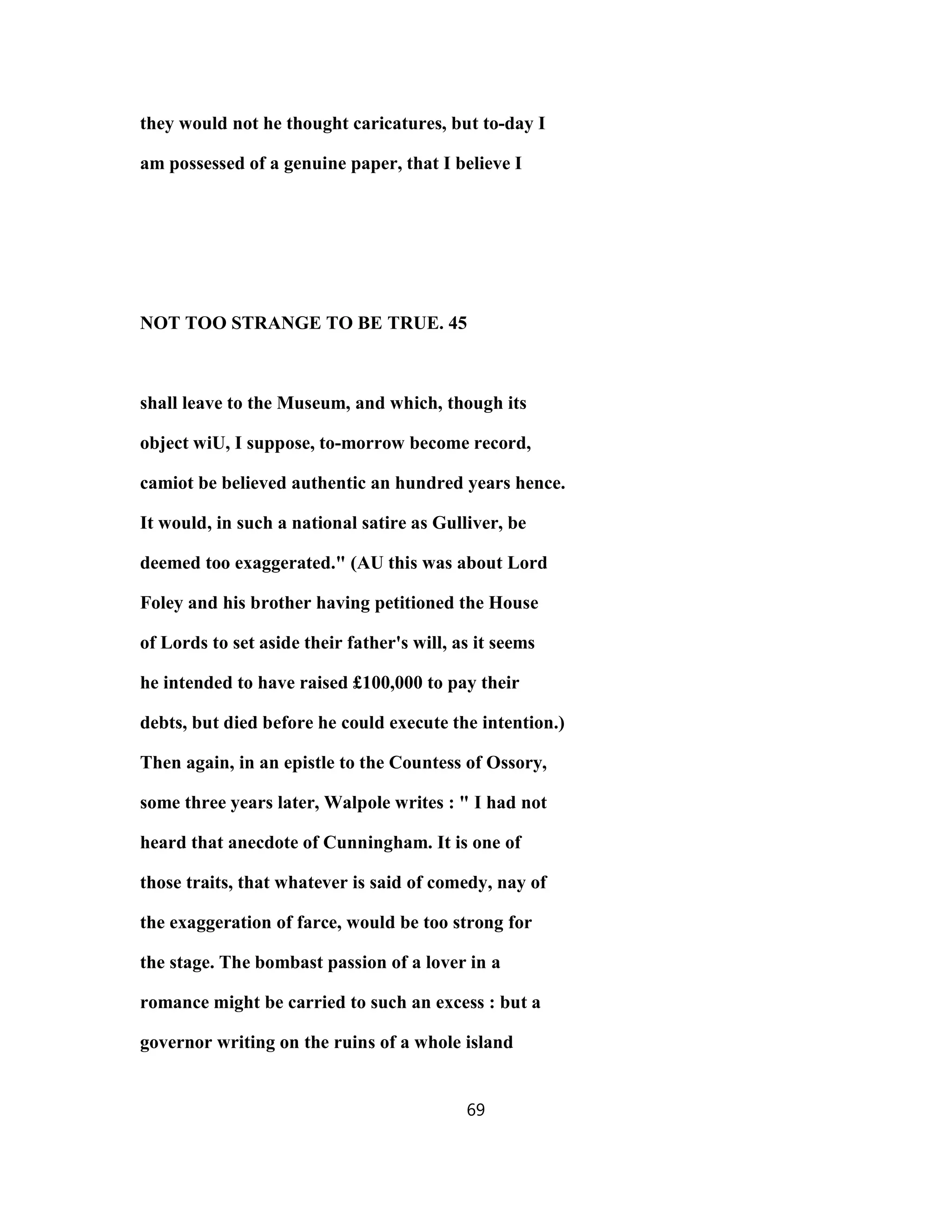 they would not he thought caricatures, but to-day I
am possessed of a genuine paper, that I believe I
NOT TOO STRANGE TO BE TRUE. 45
shall leave to the Museum, and which, though its
object wiU, I suppose, to-morrow become record,
camiot be believed authentic an hundred years hence.
It would, in such a national satire as Gulliver, be
deemed too exaggerated." (AU this was about Lord
Foley and his brother having petitioned the House
of Lords to set aside their father's will, as it seems
he intended to have raised £100,000 to pay their
debts, but died before he could execute the intention.)
Then again, in an epistle to the Countess of Ossory,
some three years later, Walpole writes : " I had not
heard that anecdote of Cunningham. It is one of
those traits, that whatever is said of comedy, nay of
the exaggeration of farce, would be too strong for
the stage. The bombast passion of a lover in a
romance might be carried to such an excess : but a
governor writing on the ruins of a whole island
69
 