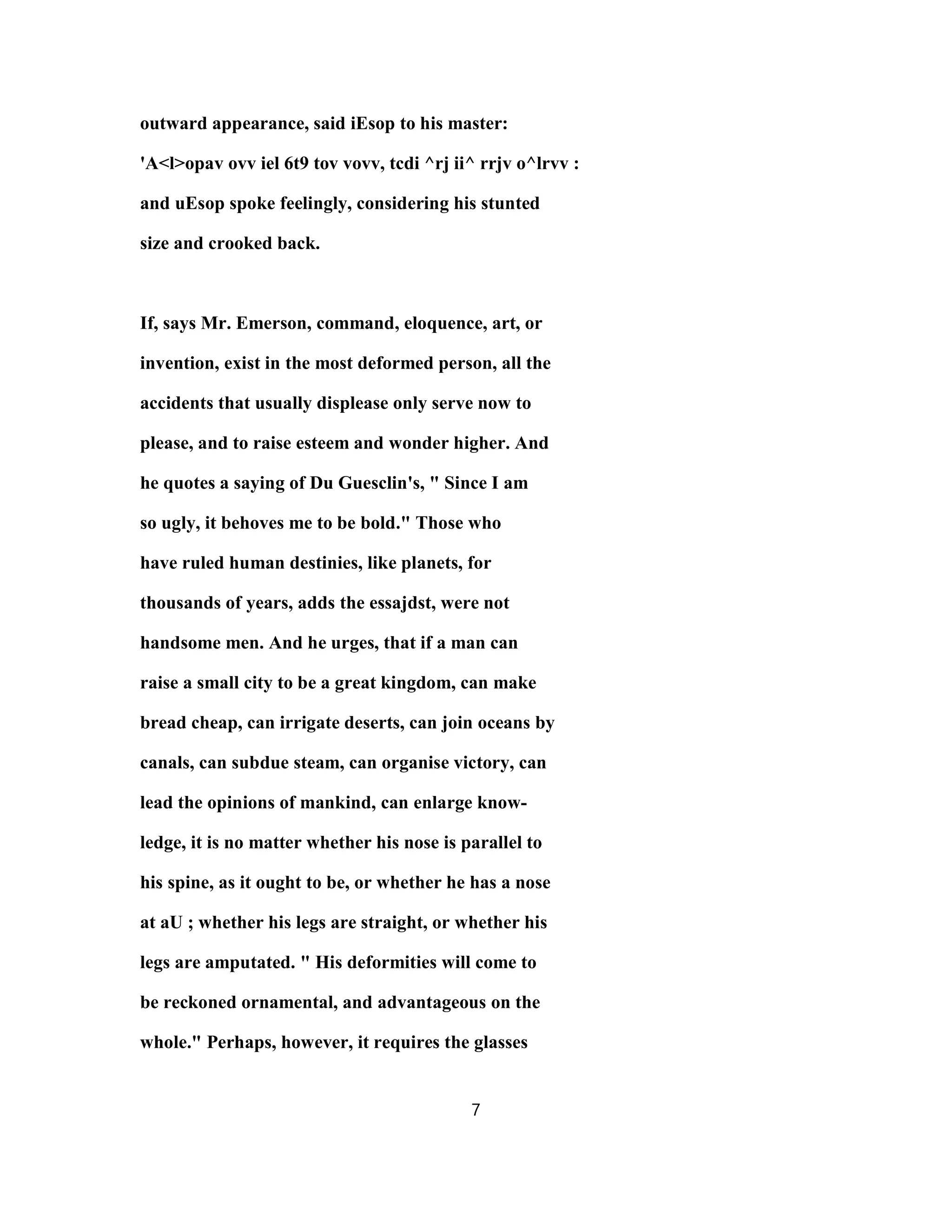 outward appearance, said iEsop to his master:
'A<l>opav ovv iel 6t9 tov vovv, tcdi ^rj ii^ rrjv o^lrvv :
and uEsop spoke feelingly, considering his stunted
size and crooked back.
If, says Mr. Emerson, command, eloquence, art, or
invention, exist in the most deformed person, all the
accidents that usually displease only serve now to
please, and to raise esteem and wonder higher. And
he quotes a saying of Du Guesclin's, " Since I am
so ugly, it behoves me to be bold." Those who
have ruled human destinies, like planets, for
thousands of years, adds the essajdst, were not
handsome men. And he urges, that if a man can
raise a small city to be a great kingdom, can make
bread cheap, can irrigate deserts, can join oceans by
canals, can subdue steam, can organise victory, can
lead the opinions of mankind, can enlarge know-
ledge, it is no matter whether his nose is parallel to
his spine, as it ought to be, or whether he has a nose
at aU ; whether his legs are straight, or whether his
legs are amputated. " His deformities will come to
be reckoned ornamental, and advantageous on the
whole." Perhaps, however, it requires the glasses
7
 