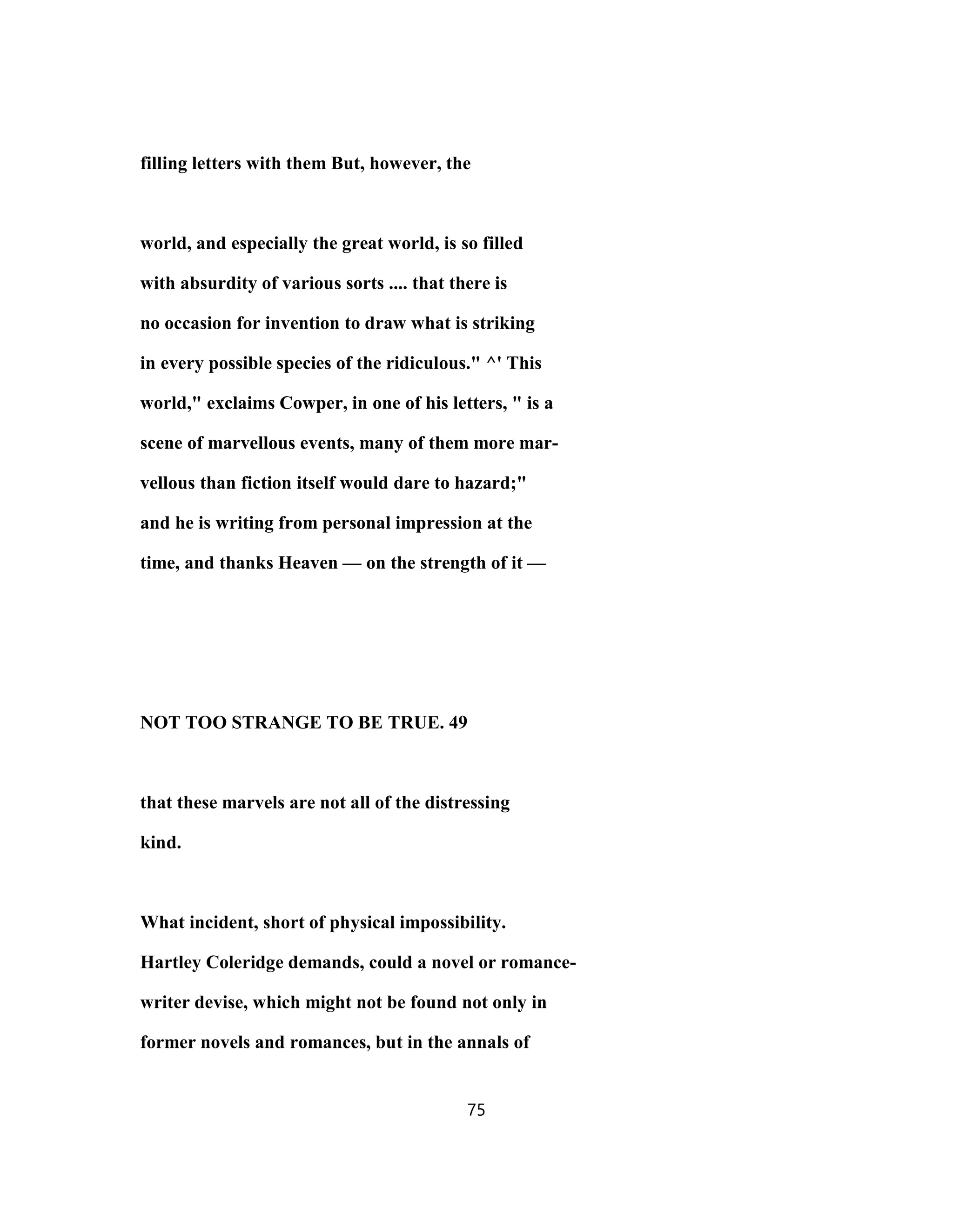 filling letters with them But, however, the
world, and especially the great world, is so filled
with absurdity of various sorts .... that there is
no occasion for invention to draw what is striking
in every possible species of the ridiculous." ^' This
world," exclaims Cowper, in one of his letters, " is a
scene of marvellous events, many of them more mar-
vellous than fiction itself would dare to hazard;"
and he is writing from personal impression at the
time, and thanks Heaven — on the strength of it —
NOT TOO STRANGE TO BE TRUE. 49
that these marvels are not all of the distressing
kind.
What incident, short of physical impossibility.
Hartley Coleridge demands, could a novel or romance-
writer devise, which might not be found not only in
former novels and romances, but in the annals of
75
 