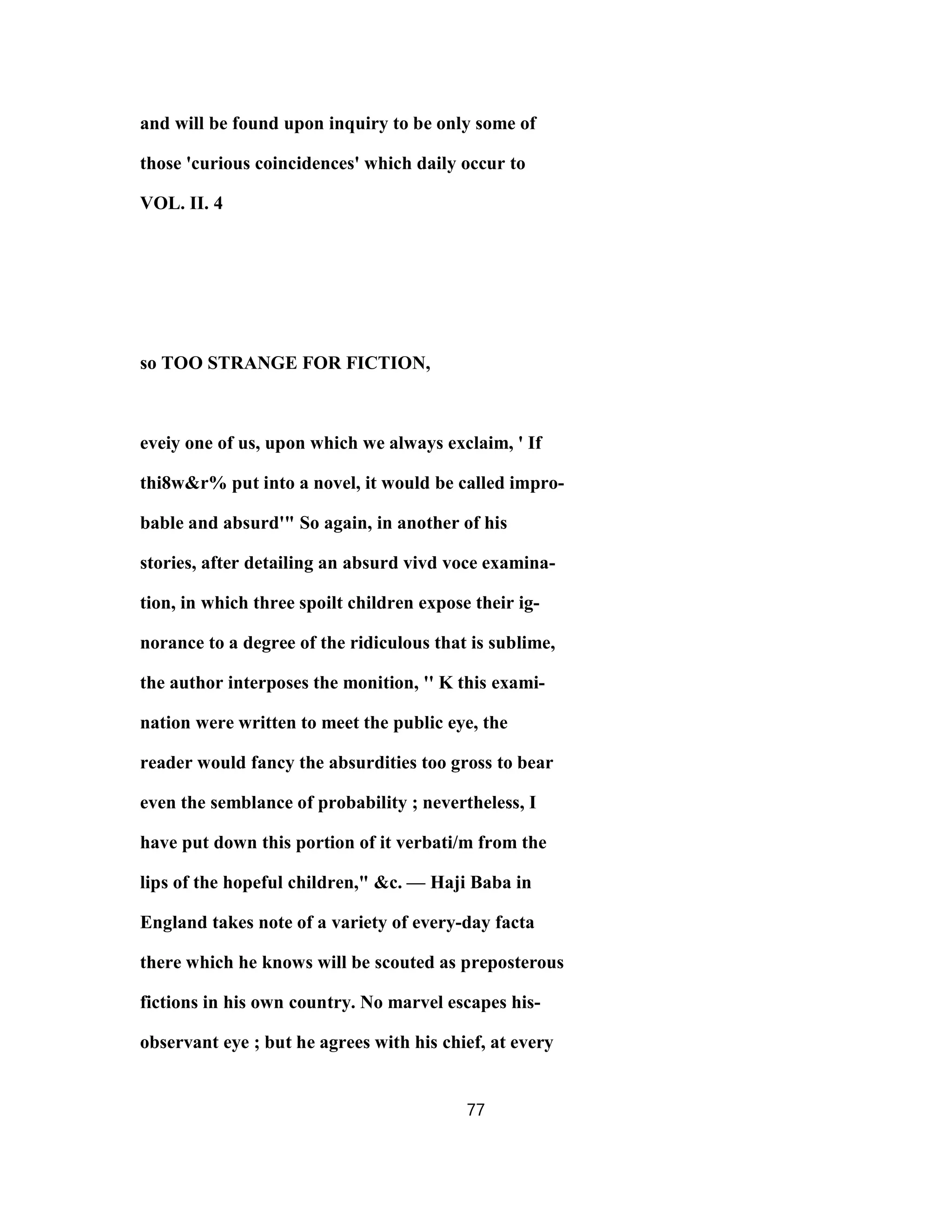 and will be found upon inquiry to be only some of
those 'curious coincidences' which daily occur to
VOL. II. 4
so TOO STRANGE FOR FICTION,
eveiy one of us, upon which we always exclaim, ' If
thi8w&r% put into a novel, it would be called impro-
bable and absurd'" So again, in another of his
stories, after detailing an absurd vivd voce examina-
tion, in which three spoilt children expose their ig-
norance to a degree of the ridiculous that is sublime,
the author interposes the monition, '' K this exami-
nation were written to meet the public eye, the
reader would fancy the absurdities too gross to bear
even the semblance of probability ; nevertheless, I
have put down this portion of it verbati/m from the
lips of the hopeful children," &c. — Haji Baba in
England takes note of a variety of every-day facta
there which he knows will be scouted as preposterous
fictions in his own country. No marvel escapes his-
observant eye ; but he agrees with his chief, at every
77
 