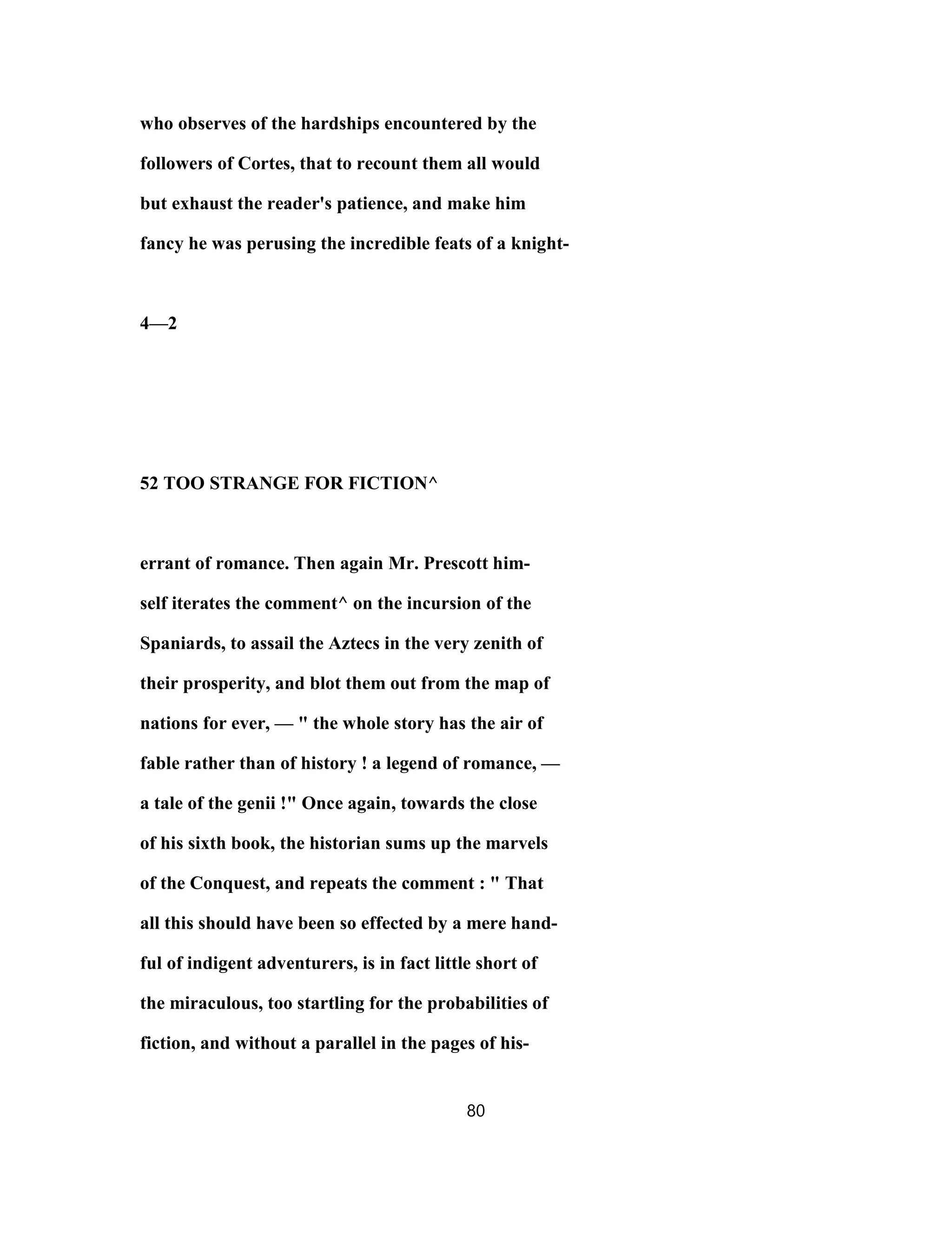 who observes of the hardships encountered by the
followers of Cortes, that to recount them all would
but exhaust the reader's patience, and make him
fancy he was perusing the incredible feats of a knight-
4—2
52 TOO STRANGE FOR FICTION^
errant of romance. Then again Mr. Prescott him-
self iterates the comment^ on the incursion of the
Spaniards, to assail the Aztecs in the very zenith of
their prosperity, and blot them out from the map of
nations for ever, — " the whole story has the air of
fable rather than of history ! a legend of romance, —
a tale of the genii !" Once again, towards the close
of his sixth book, the historian sums up the marvels
of the Conquest, and repeats the comment : " That
all this should have been so effected by a mere hand-
ful of indigent adventurers, is in fact little short of
the miraculous, too startling for the probabilities of
fiction, and without a parallel in the pages of his-
80
 