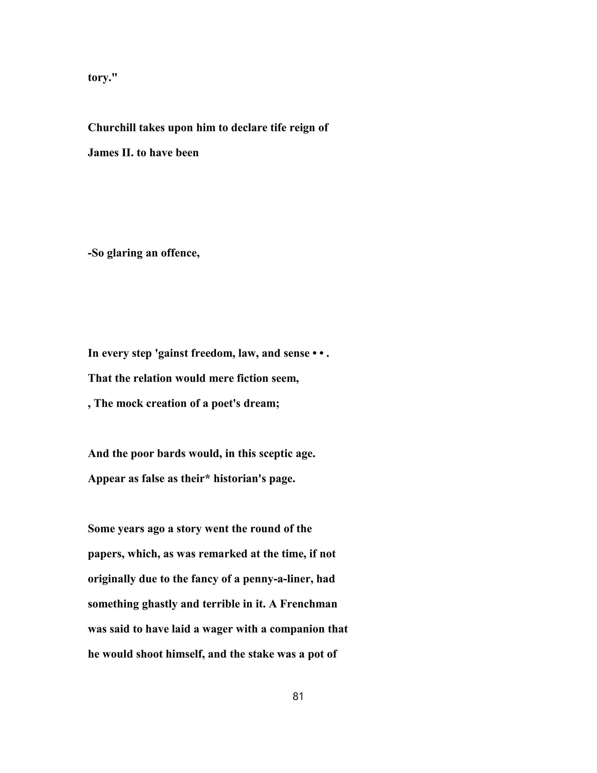 tory."
Churchill takes upon him to declare tife reign of
James II. to have been
-So glaring an offence,
In every step 'gainst freedom, law, and sense • • .
That the relation would mere fiction seem,
, The mock creation of a poet's dream;
And the poor bards would, in this sceptic age.
Appear as false as their* historian's page.
Some years ago a story went the round of the
papers, which, as was remarked at the time, if not
originally due to the fancy of a penny-a-liner, had
something ghastly and terrible in it. A Frenchman
was said to have laid a wager with a companion that
he would shoot himself, and the stake was a pot of
81
 