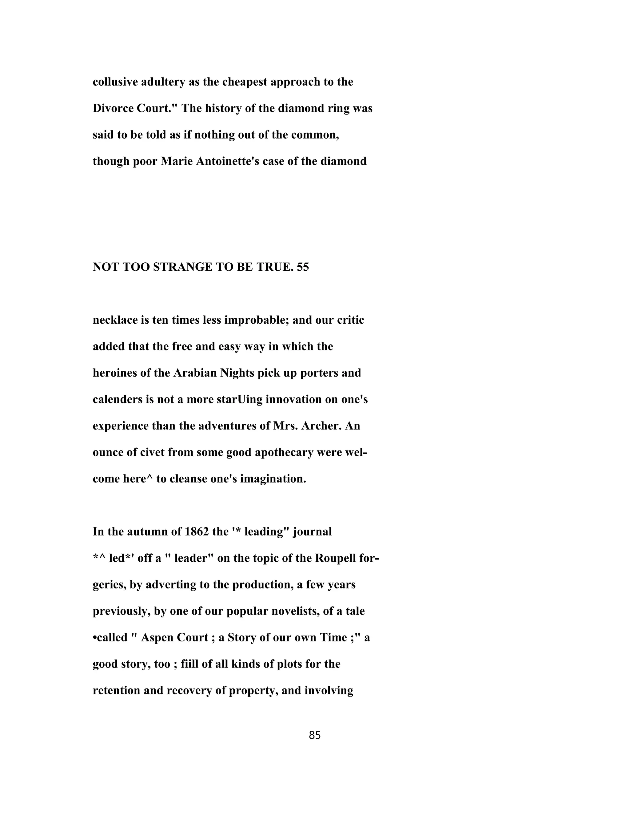 collusive adultery as the cheapest approach to the
Divorce Court." The history of the diamond ring was
said to be told as if nothing out of the common,
though poor Marie Antoinette's case of the diamond
NOT TOO STRANGE TO BE TRUE. 55
necklace is ten times less improbable; and our critic
added that the free and easy way in which the
heroines of the Arabian Nights pick up porters and
calenders is not a more starUing innovation on one's
experience than the adventures of Mrs. Archer. An
ounce of civet from some good apothecary were wel-
come here^ to cleanse one's imagination.
In the autumn of 1862 the '* leading" journal
*^ led*' off a " leader" on the topic of the Roupell for-
geries, by adverting to the production, a few years
previously, by one of our popular novelists, of a tale
•called " Aspen Court ; a Story of our own Time ;" a
good story, too ; fiill of all kinds of plots for the
retention and recovery of property, and involving
85
 