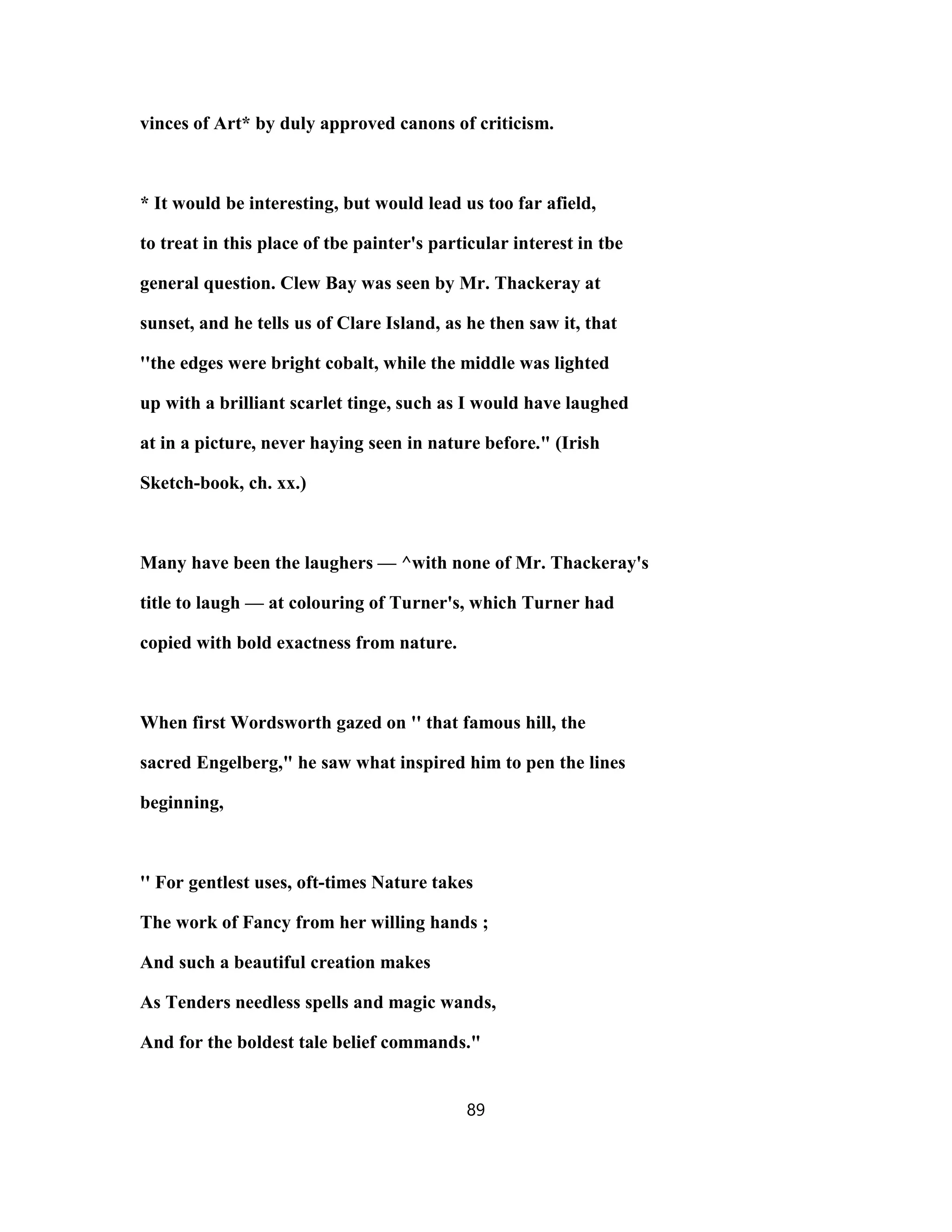 vinces of Art* by duly approved canons of criticism.
* It would be interesting, but would lead us too far afield,
to treat in this place of tbe painter's particular interest in tbe
general question. Clew Bay was seen by Mr. Thackeray at
sunset, and he tells us of Clare Island, as he then saw it, that
''the edges were bright cobalt, while the middle was lighted
up with a brilliant scarlet tinge, such as I would have laughed
at in a picture, never haying seen in nature before." (Irish
Sketch-book, ch. xx.)
Many have been the laughers — ^with none of Mr. Thackeray's
title to laugh — at colouring of Turner's, which Turner had
copied with bold exactness from nature.
When first Wordsworth gazed on '' that famous hill, the
sacred Engelberg," he saw what inspired him to pen the lines
beginning,
'' For gentlest uses, oft-times Nature takes
The work of Fancy from her willing hands ;
And such a beautiful creation makes
As Tenders needless spells and magic wands,
And for the boldest tale belief commands."
89
 