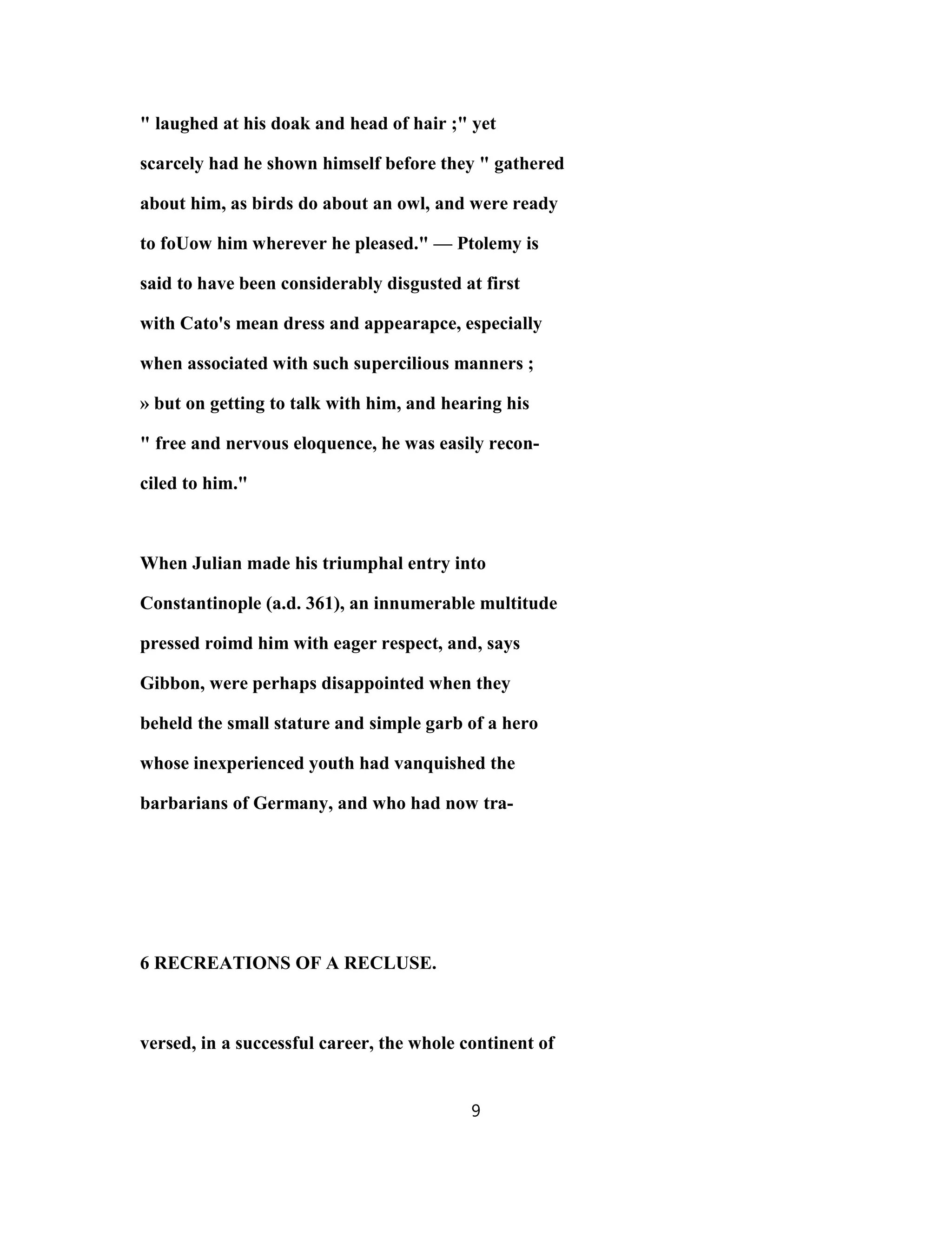 " laughed at his doak and head of hair ;" yet
scarcely had he shown himself before they " gathered
about him, as birds do about an owl, and were ready
to foUow him wherever he pleased." — Ptolemy is
said to have been considerably disgusted at first
with Cato's mean dress and appearapce, especially
when associated with such supercilious manners ;
» but on getting to talk with him, and hearing his
" free and nervous eloquence, he was easily recon-
ciled to him."
When Julian made his triumphal entry into
Constantinople (a.d. 361), an innumerable multitude
pressed roimd him with eager respect, and, says
Gibbon, were perhaps disappointed when they
beheld the small stature and simple garb of a hero
whose inexperienced youth had vanquished the
barbarians of Germany, and who had now tra-
6 RECREATIONS OF A RECLUSE.
versed, in a successful career, the whole continent of
9
 