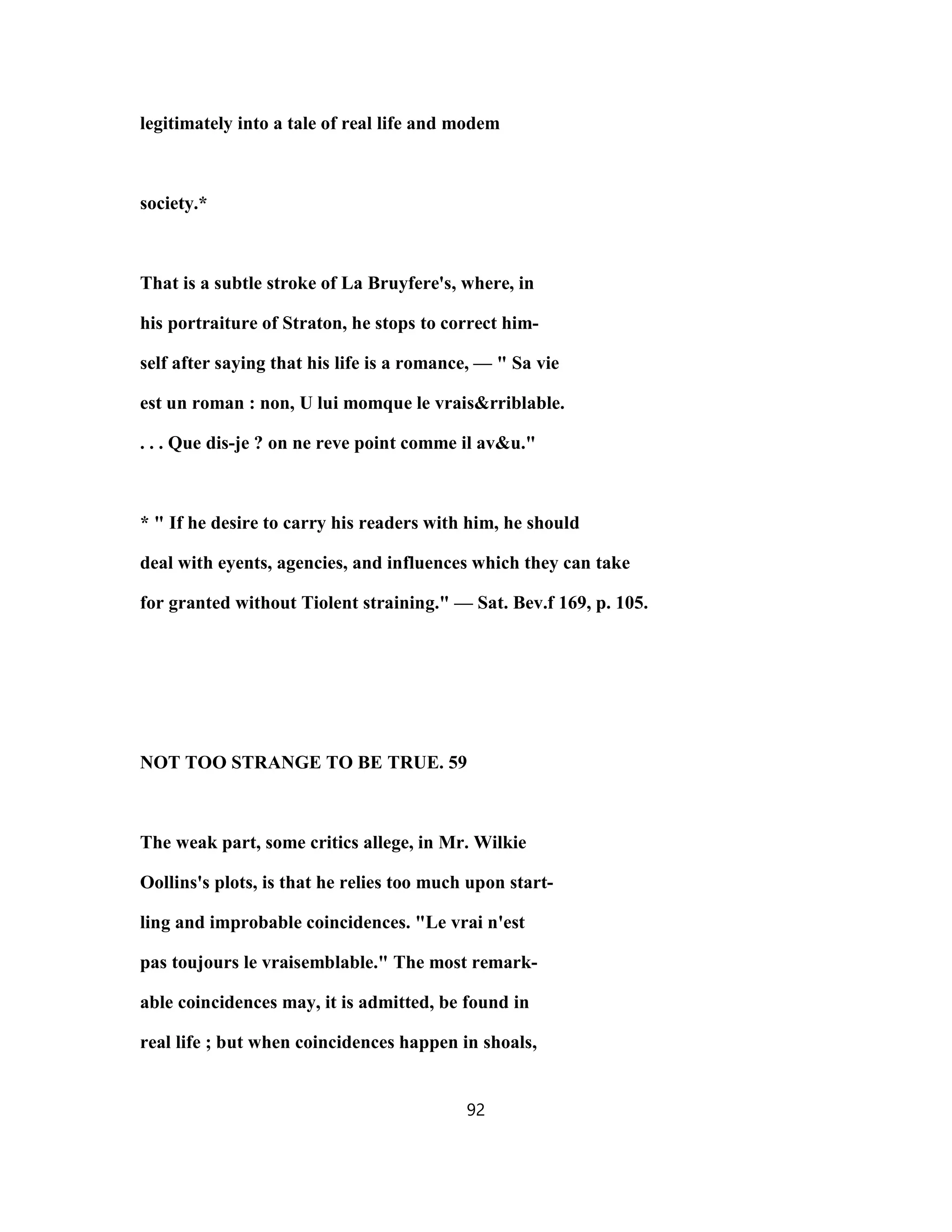 legitimately into a tale of real life and modem
society.*
That is a subtle stroke of La Bruyfere's, where, in
his portraiture of Straton, he stops to correct him-
self after saying that his life is a romance, — " Sa vie
est un roman : non, U lui momque le vrais&rriblable.
. . . Que dis-je ? on ne reve point comme il av&u."
* " If he desire to carry his readers with him, he should
deal with eyents, agencies, and influences which they can take
for granted without Tiolent straining." — Sat. Bev.f 169, p. 105.
NOT TOO STRANGE TO BE TRUE. 59
The weak part, some critics allege, in Mr. Wilkie
Oollins's plots, is that he relies too much upon start-
ling and improbable coincidences. "Le vrai n'est
pas toujours le vraisemblable." The most remark-
able coincidences may, it is admitted, be found in
real life ; but when coincidences happen in shoals,
92
 