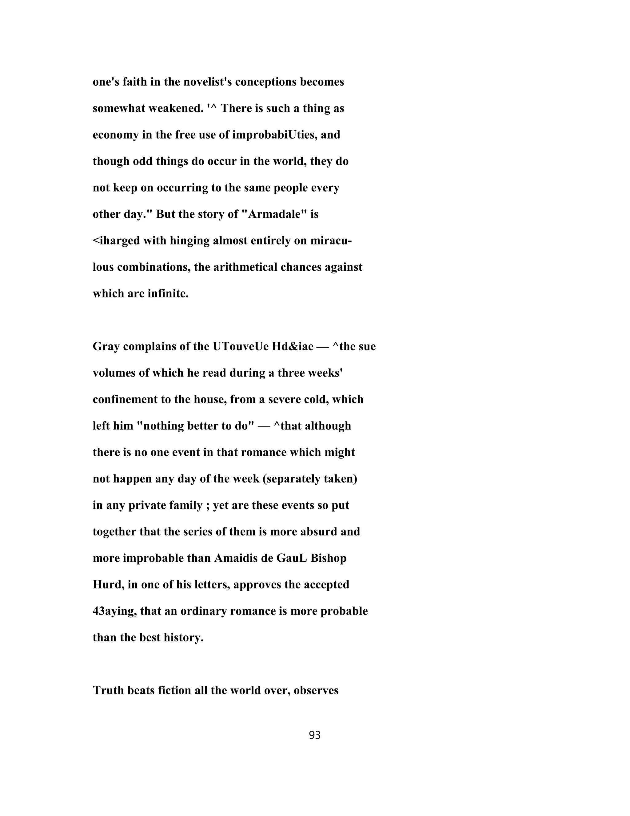 one's faith in the novelist's conceptions becomes
somewhat weakened. '^ There is such a thing as
economy in the free use of improbabiUties, and
though odd things do occur in the world, they do
not keep on occurring to the same people every
other day." But the story of "Armadale" is
<iharged with hinging almost entirely on miracu-
lous combinations, the arithmetical chances against
which are infinite.
Gray complains of the UTouveUe Hd&iae — ^the sue
volumes of which he read during a three weeks'
confinement to the house, from a severe cold, which
left him "nothing better to do" — ^that although
there is no one event in that romance which might
not happen any day of the week (separately taken)
in any private family ; yet are these events so put
together that the series of them is more absurd and
more improbable than Amaidis de GauL Bishop
Hurd, in one of his letters, approves the accepted
43aying, that an ordinary romance is more probable
than the best history.
Truth beats fiction all the world over, observes
93
 