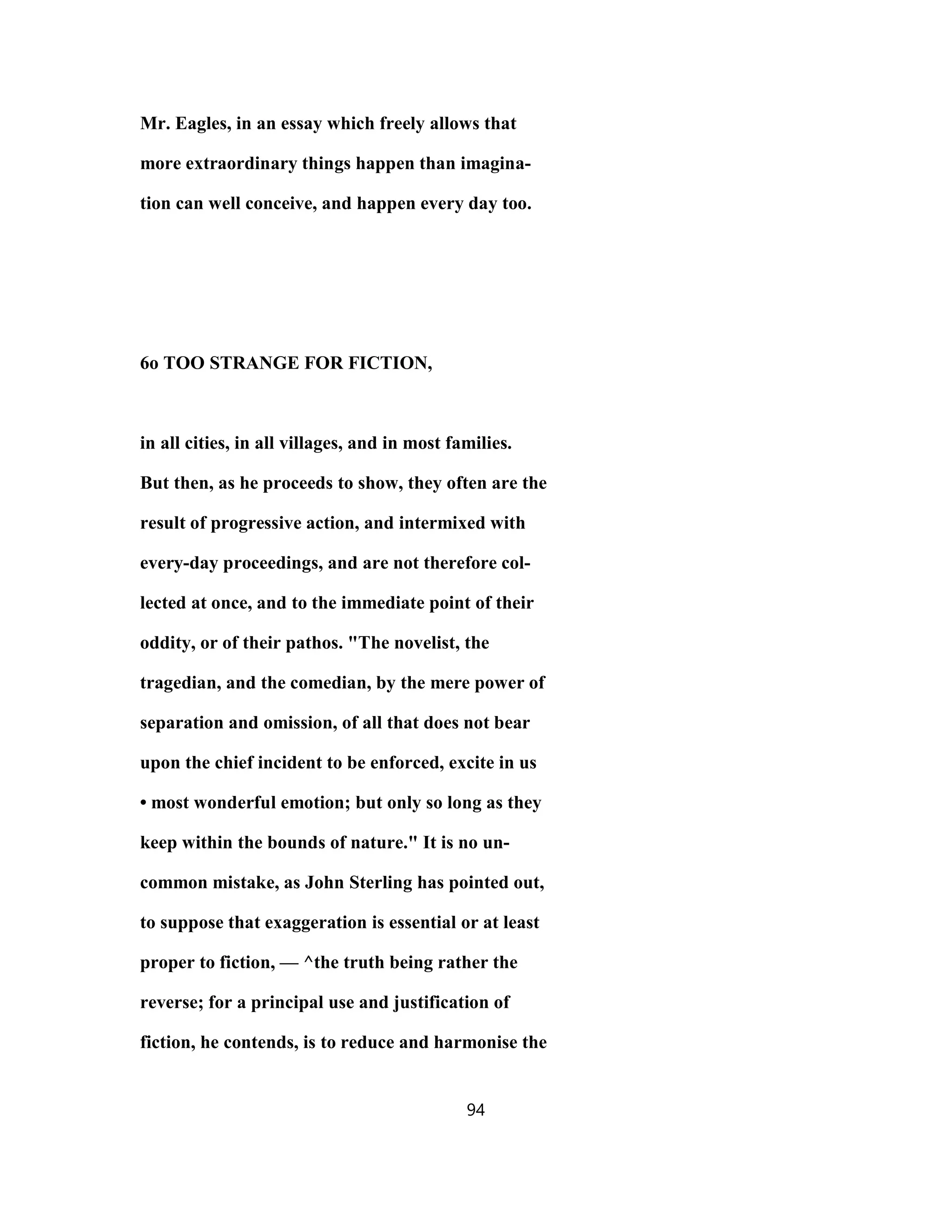 Mr. Eagles, in an essay which freely allows that
more extraordinary things happen than imagina-
tion can well conceive, and happen every day too.
6o TOO STRANGE FOR FICTION,
in all cities, in all villages, and in most families.
But then, as he proceeds to show, they often are the
result of progressive action, and intermixed with
every-day proceedings, and are not therefore col-
lected at once, and to the immediate point of their
oddity, or of their pathos. "The novelist, the
tragedian, and the comedian, by the mere power of
separation and omission, of all that does not bear
upon the chief incident to be enforced, excite in us
• most wonderful emotion; but only so long as they
keep within the bounds of nature." It is no un-
common mistake, as John Sterling has pointed out,
to suppose that exaggeration is essential or at least
proper to fiction, — ^the truth being rather the
reverse; for a principal use and justification of
fiction, he contends, is to reduce and harmonise the
94
 