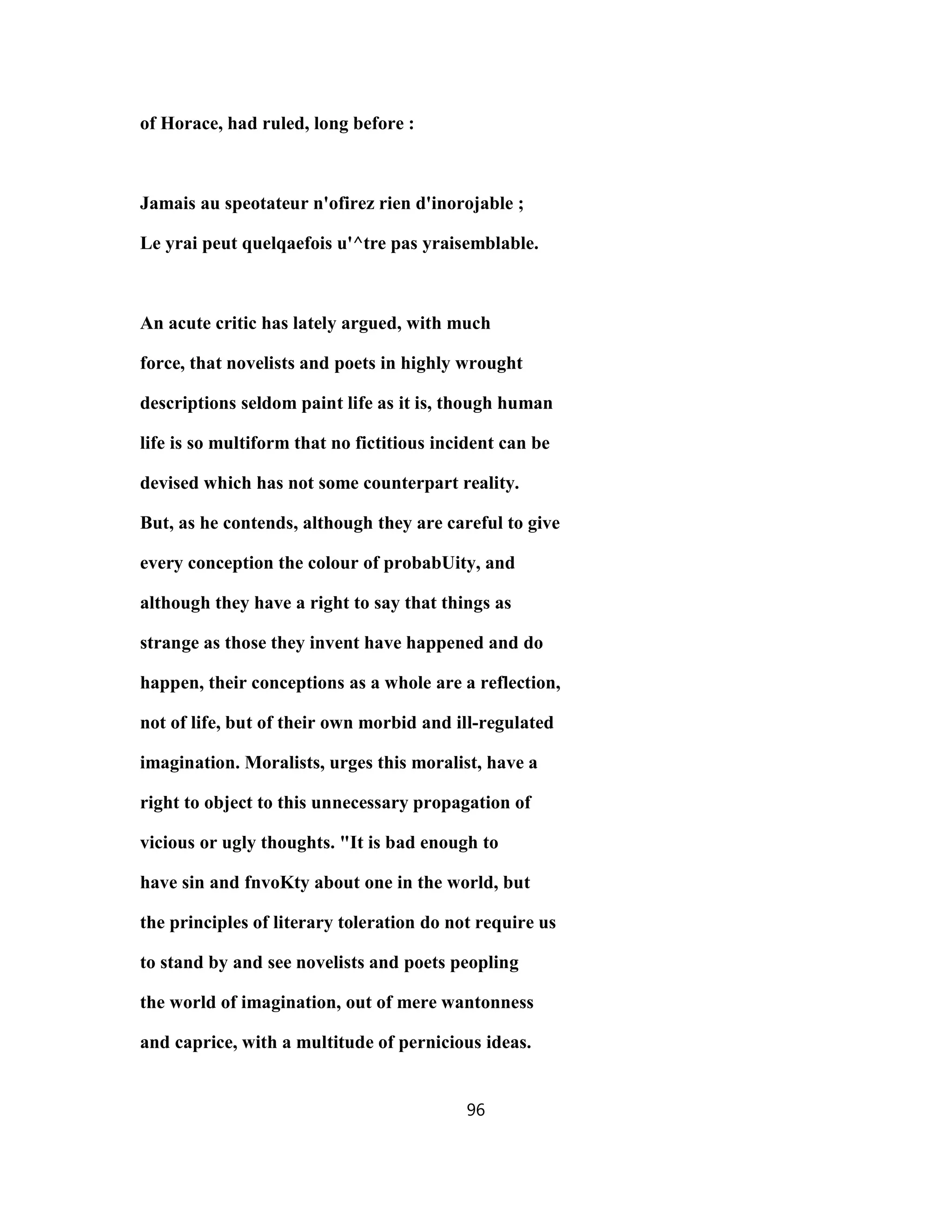 of Horace, had ruled, long before :
Jamais au speotateur n'ofirez rien d'inorojable ;
Le yrai peut quelqaefois u'^tre pas yraisemblable.
An acute critic has lately argued, with much
force, that novelists and poets in highly wrought
descriptions seldom paint life as it is, though human
life is so multiform that no fictitious incident can be
devised which has not some counterpart reality.
But, as he contends, although they are careful to give
every conception the colour of probabUity, and
although they have a right to say that things as
strange as those they invent have happened and do
happen, their conceptions as a whole are a reflection,
not of life, but of their own morbid and ill-regulated
imagination. Moralists, urges this moralist, have a
right to object to this unnecessary propagation of
vicious or ugly thoughts. "It is bad enough to
have sin and fnvoKty about one in the world, but
the principles of literary toleration do not require us
to stand by and see novelists and poets peopling
the world of imagination, out of mere wantonness
and caprice, with a multitude of pernicious ideas.
96
 