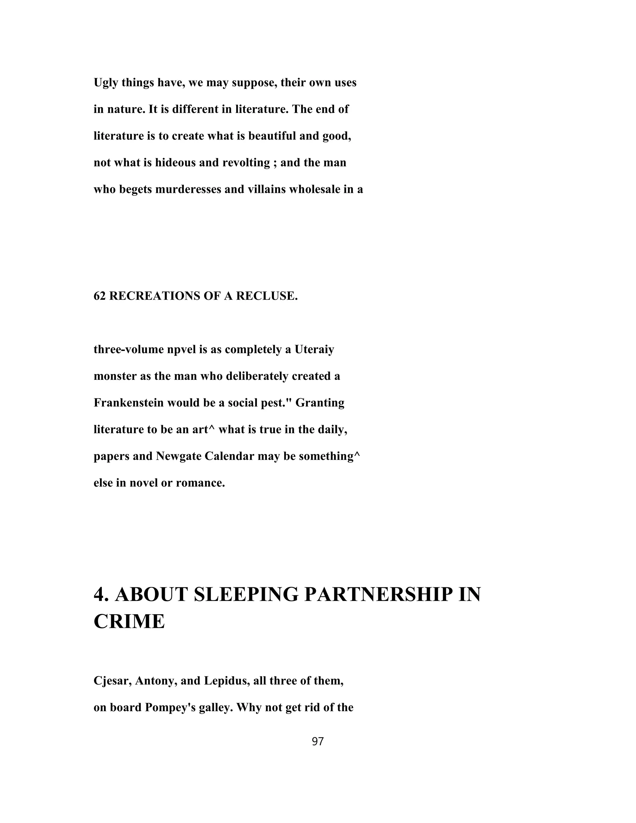 Ugly things have, we may suppose, their own uses
in nature. It is different in literature. The end of
literature is to create what is beautiful and good,
not what is hideous and revolting ; and the man
who begets murderesses and villains wholesale in a
62 RECREATIONS OF A RECLUSE.
three-volume npvel is as completely a Uteraiy
monster as the man who deliberately created a
Frankenstein would be a social pest." Granting
literature to be an art^ what is true in the daily,
papers and Newgate Calendar may be something^
else in novel or romance.
4. ABOUT SLEEPING PARTNERSHIP IN
CRIME
Cjesar, Antony, and Lepidus, all three of them,
on board Pompey's galley. Why not get rid of the
97
 