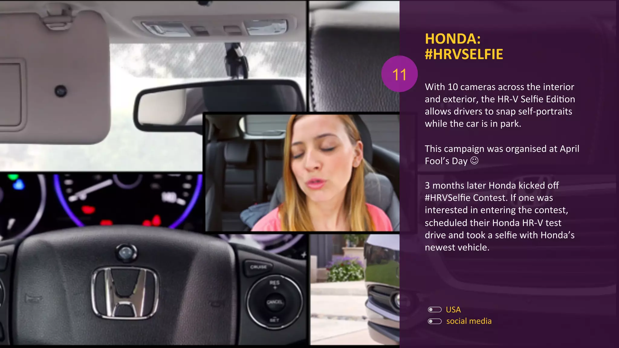 HONDA:	
  
#HRVSELFIE	
  
With	
  10	
  cameras	
  across	
  the	
  interior	
  
and	
  exterior,	
  the	
  HR-­‐V	
  Selﬁe	
  EdiAon	
  
allows	
  drivers	
  to	
  snap	
  self-­‐portraits	
  
while	
  the	
  car	
  is	
  in	
  park.	
  
	
  
This	
  campaign	
  was	
  organised	
  at	
  April	
  
Fool’s	
  Day	
  J	
  
	
  
3	
  months	
  later	
  Honda	
  kicked	
  oﬀ	
  
#HRVSelﬁe	
  Contest.	
  If	
  one	
  was	
  
interested	
  in	
  entering	
  the	
  contest,	
  
scheduled	
  their	
  Honda	
  HR-­‐V	
  test	
  
drive	
  and	
  took	
  a	
  selﬁe	
  with	
  Honda’s	
  
newest	
  vehicle.	
  
USA	
  
social	
  media	
  
11
 