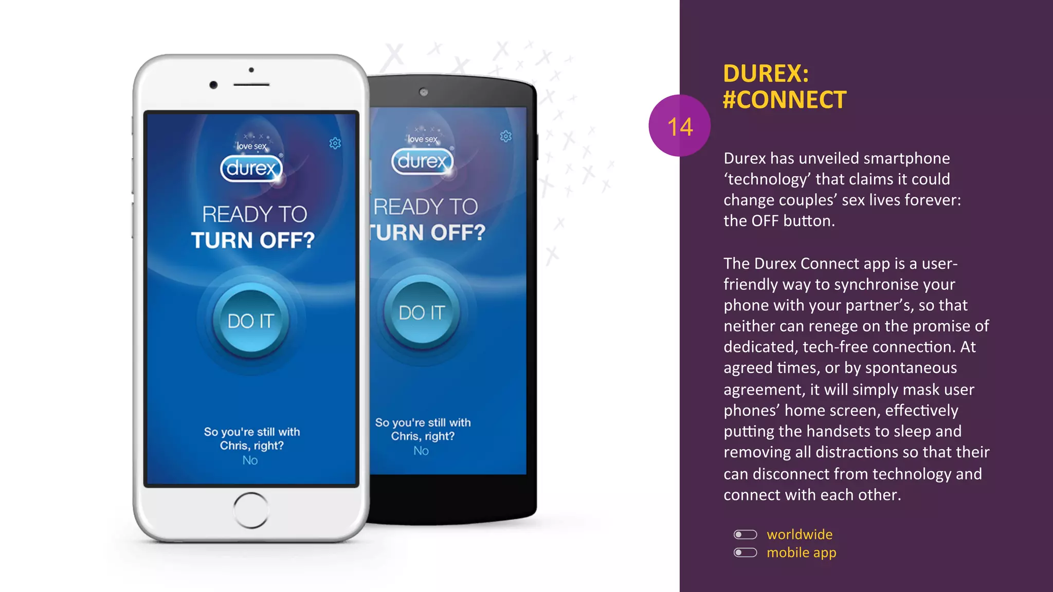 DUREX:	
  
#CONNECT	
  
Durex	
  has	
  unveiled	
  smartphone	
  
‘technology’	
  that	
  claims	
  it	
  could	
  
change	
  couples’	
  sex	
  lives	
  forever:	
  
the	
  OFF	
  buOon.	
  
	
  
The	
  Durex	
  Connect	
  app	
  is	
  a	
  user-­‐
friendly	
  way	
  to	
  synchronise	
  your	
  
phone	
  with	
  your	
  partner’s,	
  so	
  that	
  
neither	
  can	
  renege	
  on	
  the	
  promise	
  of	
  
dedicated,	
  tech-­‐free	
  connecAon.	
  At	
  
agreed	
  Ames,	
  or	
  by	
  spontaneous	
  
agreement,	
  it	
  will	
  simply	
  mask	
  user	
  
phones’	
  home	
  screen,	
  eﬀecAvely	
  
purng	
  the	
  handsets	
  to	
  sleep	
  and	
  
removing	
  all	
  distracAons	
  so	
  that	
  their	
  
can	
  disconnect	
  from	
  technology	
  and	
  
connect	
  with	
  each	
  other.	
  
	
  
mobile	
  app	
  
14
worldwide	
  
 