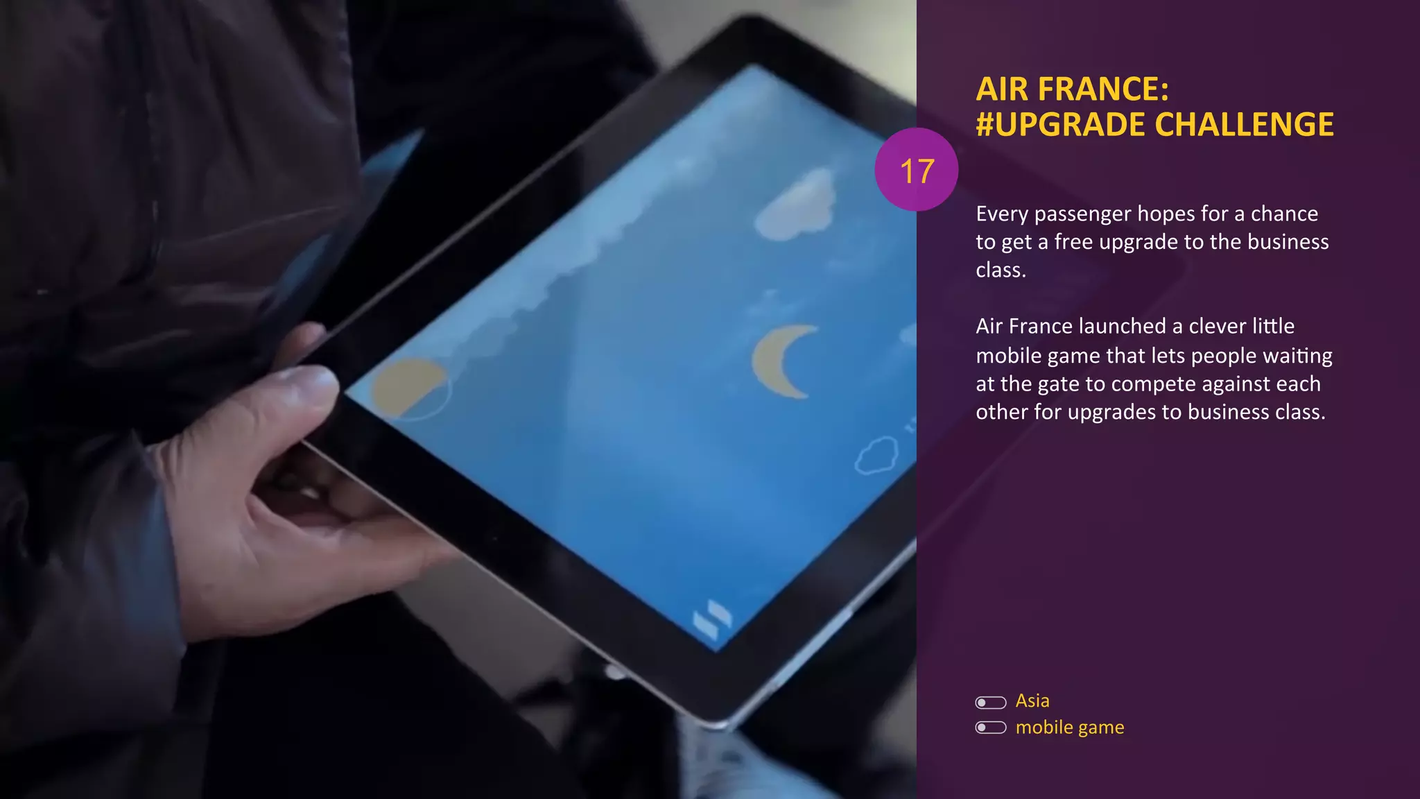 Every	
  passenger	
  hopes	
  for	
  a	
  chance	
  
to	
  get	
  a	
  free	
  upgrade	
  to	
  the	
  business	
  
class.	
  
	
  
Air	
  France	
  launched	
  a	
  clever	
  liOle	
  
mobile	
  game	
  that	
  lets	
  people	
  waiAng	
  
at	
  the	
  gate	
  to	
  compete	
  against	
  each	
  
other	
  for	
  upgrades	
  to	
  business	
  class.	
  
AIR	
  FRANCE:	
  
#UPGRADE	
  CHALLENGE	
  
	
  
Asia	
  
mobile	
  game	
  
17
 