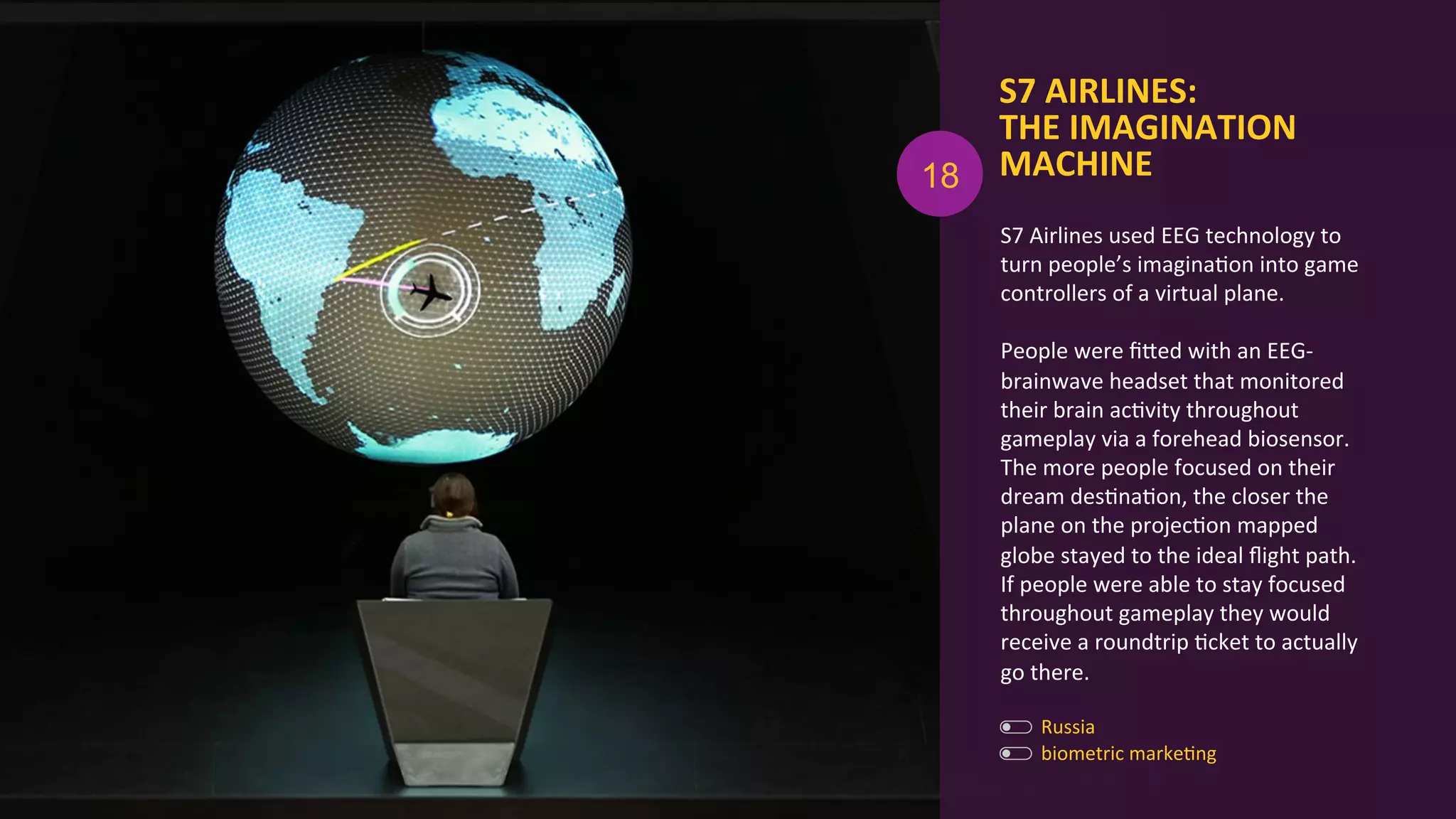 S7	
  AIRLINES:	
  	
  
THE	
  IMAGINATION	
  
MACHINE	
  
biometric	
  markeAng	
  
	
  
Russia	
  
S7	
  Airlines	
  used	
  EEG	
  technology	
  to	
  
turn	
  people’s	
  imaginaAon	
  into	
  game	
  
controllers	
  of	
  a	
  virtual	
  plane.	
  	
  
	
  
People	
  were	
  ﬁOed	
  with	
  an	
  EEG-­‐
brainwave	
  headset	
  that	
  monitored	
  
their	
  brain	
  acAvity	
  throughout	
  
gameplay	
  via	
  a	
  forehead	
  biosensor.	
  
The	
  more	
  people	
  focused	
  on	
  their	
  
dream	
  desAnaAon,	
  the	
  closer	
  the	
  
plane	
  on	
  the	
  projecAon	
  mapped	
  
globe	
  stayed	
  to	
  the	
  ideal	
  ﬂight	
  path.	
  
If	
  people	
  were	
  able	
  to	
  stay	
  focused	
  
throughout	
  gameplay	
  they	
  would	
  
receive	
  a	
  roundtrip	
  Acket	
  to	
  actually	
  
go	
  there.	
  
18
 