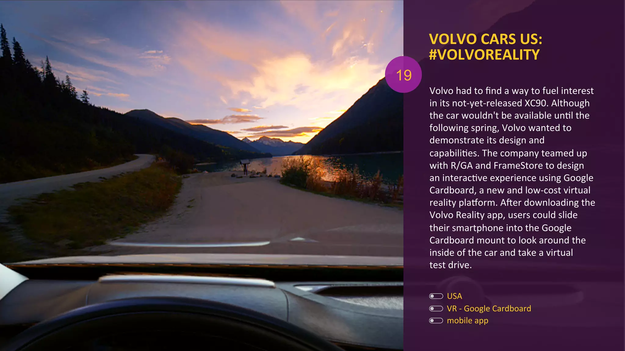 VOLVO	
  CARS	
  US:	
  
#VOLVOREALITY	
  
mobile	
  app	
  
VR	
  -­‐	
  Google	
  Cardboard	
  
Volvo	
  had	
  to	
  ﬁnd	
  a	
  way	
  to	
  fuel	
  interest	
  
in	
  its	
  not-­‐yet-­‐released	
  XC90.	
  Although	
  
the	
  car	
  wouldn't	
  be	
  available	
  unAl	
  the	
  
following	
  spring,	
  Volvo	
  wanted	
  to	
  
demonstrate	
  its	
  design	
  and	
  
capabiliAes.	
  The	
  company	
  teamed	
  up	
  
with	
  R/GA	
  and	
  FrameStore	
  to	
  design	
  
an	
  interacAve	
  experience	
  using	
  Google	
  
Cardboard,	
  a	
  new	
  and	
  low-­‐cost	
  virtual	
  
reality	
  plaxorm.	
  Ager	
  downloading	
  the	
  
Volvo	
  Reality	
  app,	
  users	
  could	
  slide	
  
their	
  smartphone	
  into	
  the	
  Google	
  
Cardboard	
  mount	
  to	
  look	
  around	
  the	
  
inside	
  of	
  the	
  car	
  and	
  take	
  a	
  virtual	
  	
  
test	
  drive.	
  
19
USA	
  
 