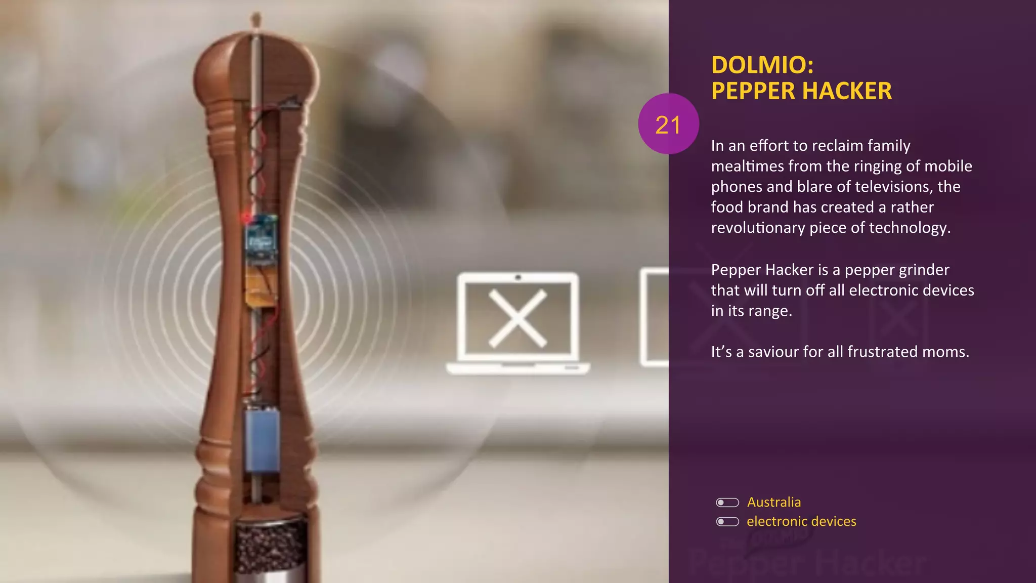 In	
  an	
  eﬀort	
  to	
  reclaim	
  family	
  
mealAmes	
  from	
  the	
  ringing	
  of	
  mobile	
  
phones	
  and	
  blare	
  of	
  televisions,	
  the	
  
food	
  brand	
  has	
  created	
  a	
  rather	
  
revoluAonary	
  piece	
  of	
  technology.	
  
	
  
Pepper	
  Hacker	
  is	
  a	
  pepper	
  grinder	
  
that	
  will	
  turn	
  oﬀ	
  all	
  electronic	
  devices	
  
in	
  its	
  range.	
  
	
  
It’s	
  a	
  saviour	
  for	
  all	
  frustrated	
  moms.	
  	
  
DOLMIO:	
  
PEPPER	
  HACKER	
  
electronic	
  devices	
  
Australia	
  
21
 