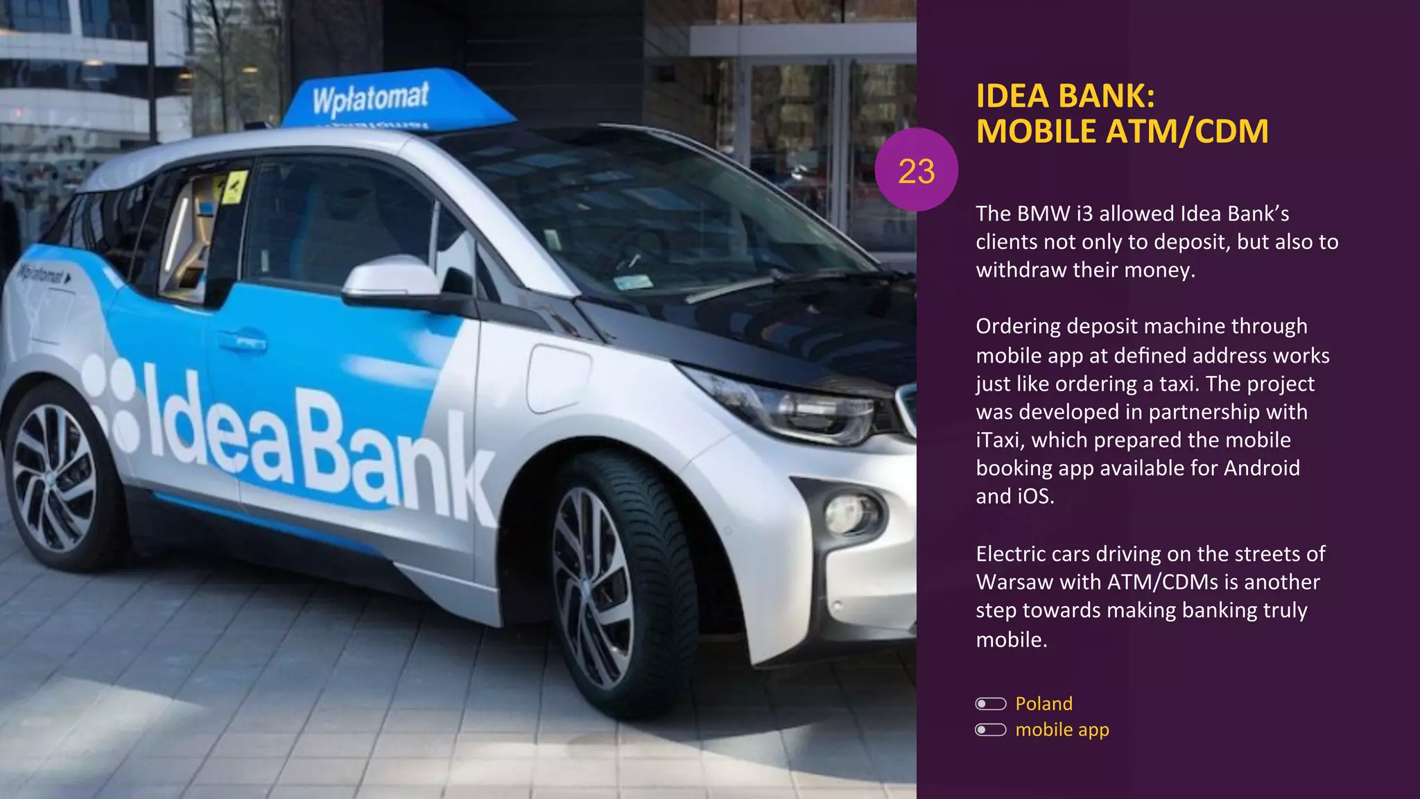 IDEA	
  BANK:	
  
MOBILE	
  ATM/CDM	
  
The	
  BMW	
  i3	
  allowed	
  Idea	
  Bank’s	
  
clients	
  not	
  only	
  to	
  deposit,	
  but	
  also	
  to	
  
withdraw	
  their	
  money.	
  
	
  
Ordering	
  deposit	
  machine	
  through	
  
mobile	
  app	
  at	
  deﬁned	
  address	
  works	
  
just	
  like	
  ordering	
  a	
  taxi.	
  The	
  project	
  
was	
  developed	
  in	
  partnership	
  with	
  
iTaxi,	
  which	
  prepared	
  the	
  mobile	
  
booking	
  app	
  available	
  for	
  Android	
  
and	
  iOS.	
  
	
  
Electric	
  cars	
  driving	
  on	
  the	
  streets	
  of	
  
Warsaw	
  with	
  ATM/CDMs	
  is	
  another	
  
step	
  towards	
  making	
  banking	
  truly	
  
mobile.	
  
Poland	
  
mobile	
  app	
  
23
 