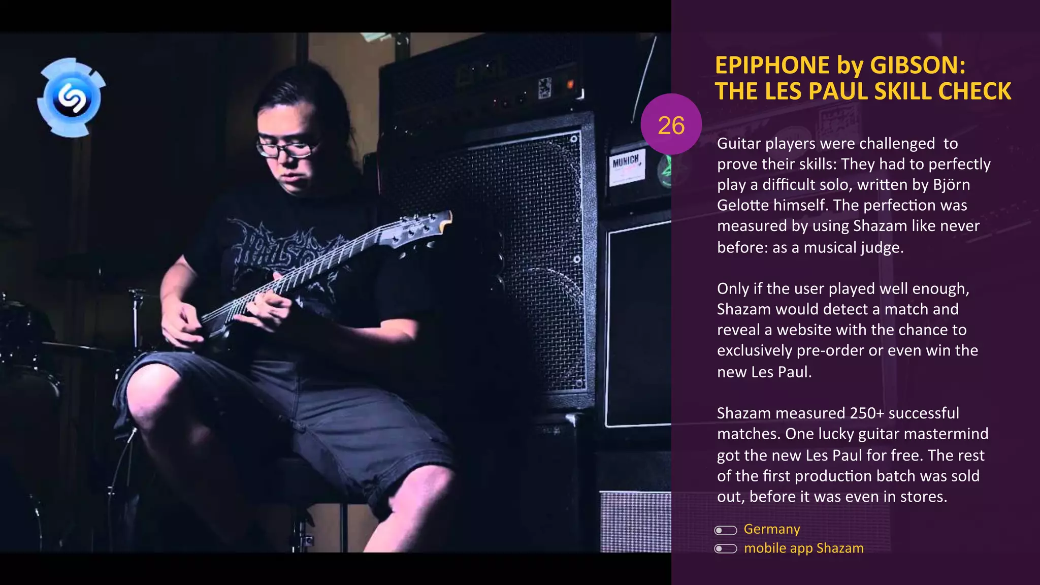Guitar	
  players	
  were	
  challenged	
  	
  to	
  
prove	
  their	
  skills:	
  They	
  had	
  to	
  perfectly	
  
play	
  a	
  diﬃcult	
  solo,	
  wriOen	
  by	
  Björn	
  
GeloOe	
  himself.	
  The	
  perfecAon	
  was	
  
measured	
  by	
  using	
  Shazam	
  like	
  never	
  
before:	
  as	
  a	
  musical	
  judge.	
  	
  
	
  
Only	
  if	
  the	
  user	
  played	
  well	
  enough,	
  
Shazam	
  would	
  detect	
  a	
  match	
  and	
  
reveal	
  a	
  website	
  with	
  the	
  chance	
  to	
  
exclusively	
  pre-­‐order	
  or	
  even	
  win	
  the	
  
new	
  Les	
  Paul.	
  
	
  
Shazam	
  measured	
  250+	
  successful	
  
matches.	
  One	
  lucky	
  guitar	
  mastermind	
  
got	
  the	
  new	
  Les	
  Paul	
  for	
  free.	
  The	
  rest	
  
of	
  the	
  ﬁrst	
  producAon	
  batch	
  was	
  sold	
  
out,	
  before	
  it	
  was	
  even	
  in	
  stores.	
  
EPIPHONE	
  by	
  GIBSON:	
  
THE	
  LES	
  PAUL	
  SKILL	
  CHECK	
  
	
  
Germany	
  
mobile	
  app	
  Shazam	
  
26
 