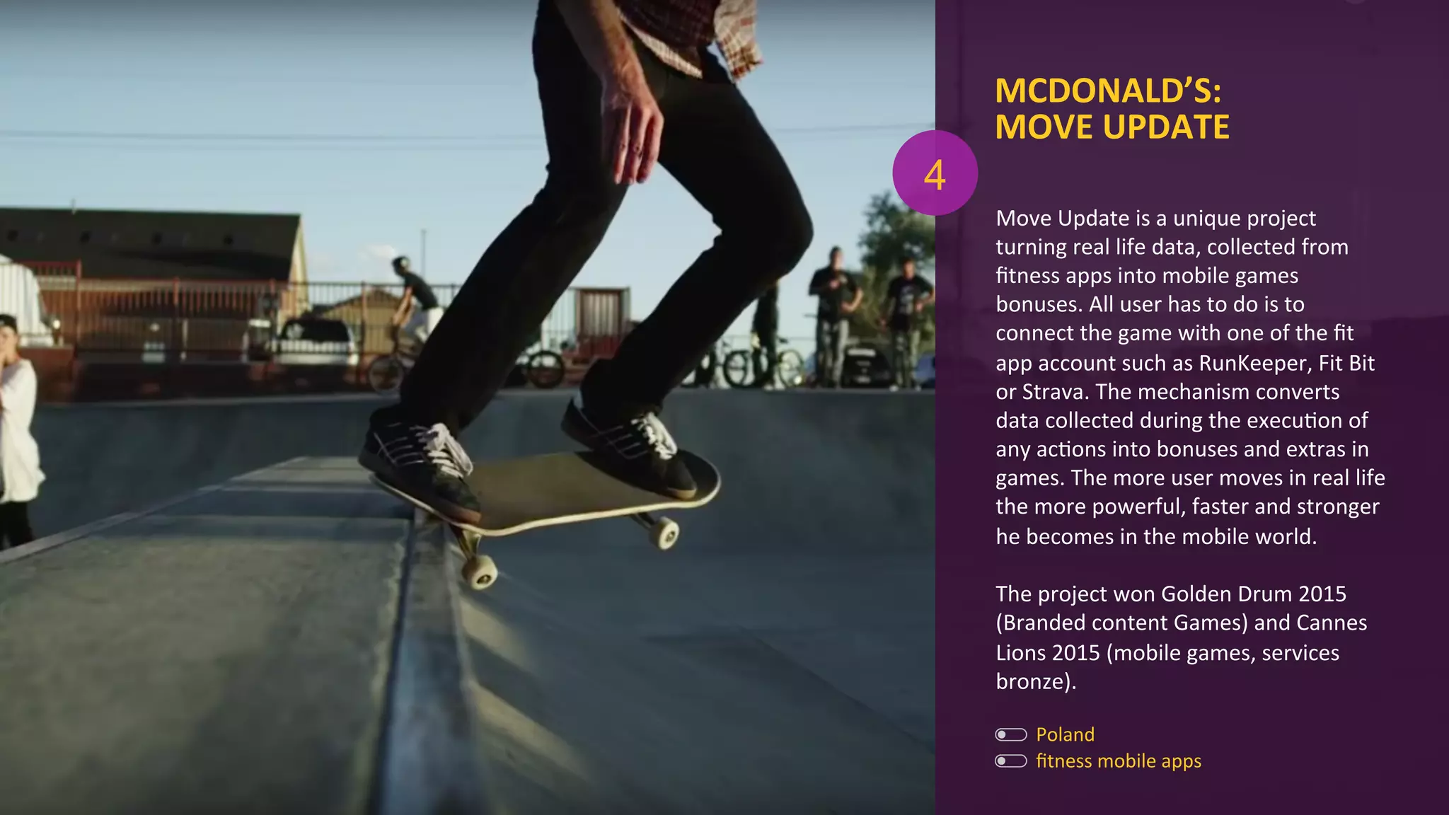 MCDONALD’S:	
  	
  
MOVE	
  UPDATE	
  
ﬁtness	
  mobile	
  apps	
  
Poland	
  
Move	
  Update	
  is	
  a	
  unique	
  project	
  
turning	
  real	
  life	
  data,	
  collected	
  from	
  
ﬁtness	
  apps	
  into	
  mobile	
  games	
  
bonuses.	
  All	
  user	
  has	
  to	
  do	
  is	
  to	
  
connect	
  the	
  game	
  with	
  one	
  of	
  the	
  ﬁt	
  
app	
  account	
  such	
  as	
  RunKeeper,	
  Fit	
  Bit	
  
or	
  Strava.	
  The	
  mechanism	
  converts	
  
data	
  collected	
  during	
  the	
  execuAon	
  of	
  
any	
  acAons	
  into	
  bonuses	
  and	
  extras	
  in	
  
games.	
  The	
  more	
  user	
  moves	
  in	
  real	
  life	
  
the	
  more	
  powerful,	
  faster	
  and	
  stronger	
  
he	
  becomes	
  in	
  the	
  mobile	
  world.	
  
	
  
The	
  project	
  won	
  Golden	
  Drum	
  2015	
  
(Branded	
  content	
  Games)	
  and	
  Cannes	
  
Lions	
  2015	
  (mobile	
  games,	
  services	
  
bronze).	
  
4
 