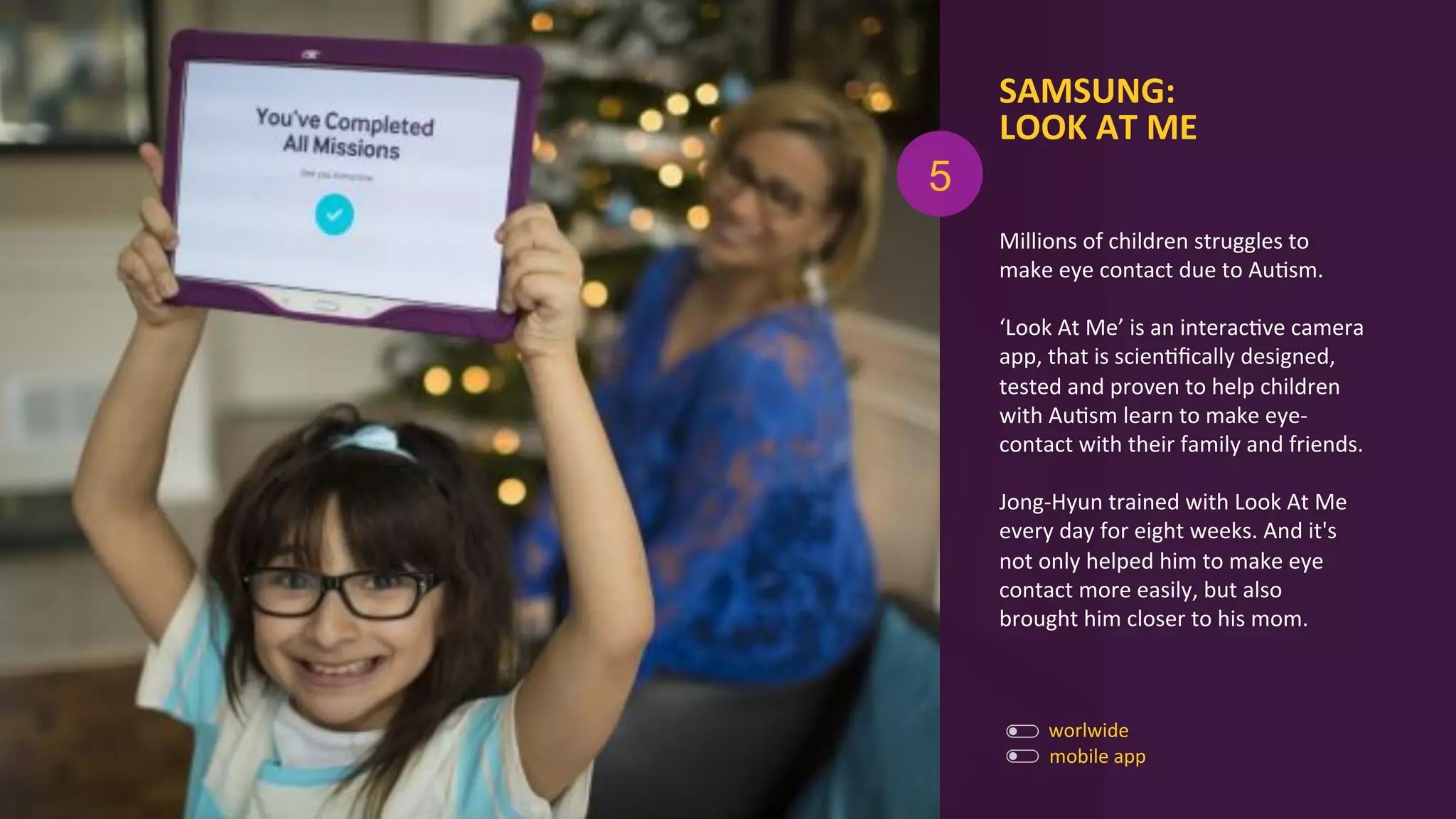 Millions	
  of	
  children	
  struggles	
  to	
  
make	
  eye	
  contact	
  due	
  to	
  AuAsm.	
  	
  
	
  
‘Look	
  At	
  Me’	
  is	
  an	
  interacAve	
  camera	
  
app,	
  that	
  is	
  scienAﬁcally	
  designed,	
  
tested	
  and	
  proven	
  to	
  help	
  children	
  
with	
  AuAsm	
  learn	
  to	
  make	
  eye-­‐
contact	
  with	
  their	
  family	
  and	
  friends.	
  
	
  
Jong-­‐Hyun	
  trained	
  with	
  Look	
  At	
  Me	
  
every	
  day	
  for	
  eight	
  weeks.	
  And	
  it's	
  
not	
  only	
  helped	
  him	
  to	
  make	
  eye	
  
contact	
  more	
  easily,	
  but	
  also	
  
brought	
  him	
  closer	
  to	
  his	
  mom.	
  
SAMSUNG:	
  
LOOK	
  AT	
  ME	
  
mobile	
  app	
  
worlwide	
  
5
 