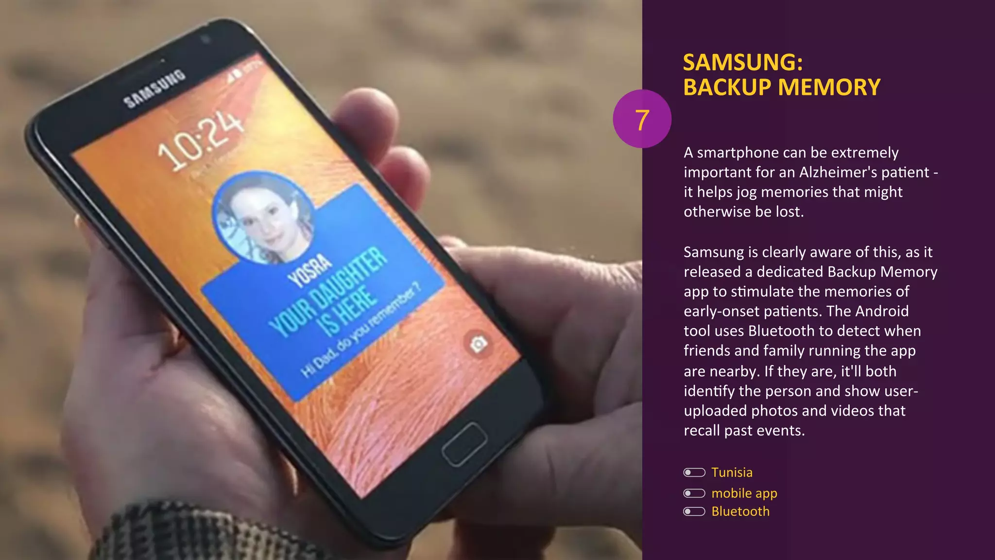 SAMSUNG:	
  
BACKUP	
  MEMORY	
  
Bluetooth	
  
mobile	
  app	
  
A	
  smartphone	
  can	
  be	
  extremely	
  
important	
  for	
  an	
  Alzheimer's	
  paAent	
  -­‐	
  
it	
  helps	
  jog	
  memories	
  that	
  might	
  
otherwise	
  be	
  lost.	
  	
  
	
  
Samsung	
  is	
  clearly	
  aware	
  of	
  this,	
  as	
  it	
  
released	
  a	
  dedicated	
  Backup	
  Memory	
  
app	
  to	
  sAmulate	
  the	
  memories	
  of	
  
early-­‐onset	
  paAents.	
  The	
  Android	
  
tool	
  uses	
  Bluetooth	
  to	
  detect	
  when	
  
friends	
  and	
  family	
  running	
  the	
  app	
  
are	
  nearby.	
  If	
  they	
  are,	
  it'll	
  both	
  
idenAfy	
  the	
  person	
  and	
  show	
  user-­‐
uploaded	
  photos	
  and	
  videos	
  that	
  
recall	
  past	
  events.	
  
7
Tunisia	
  
 