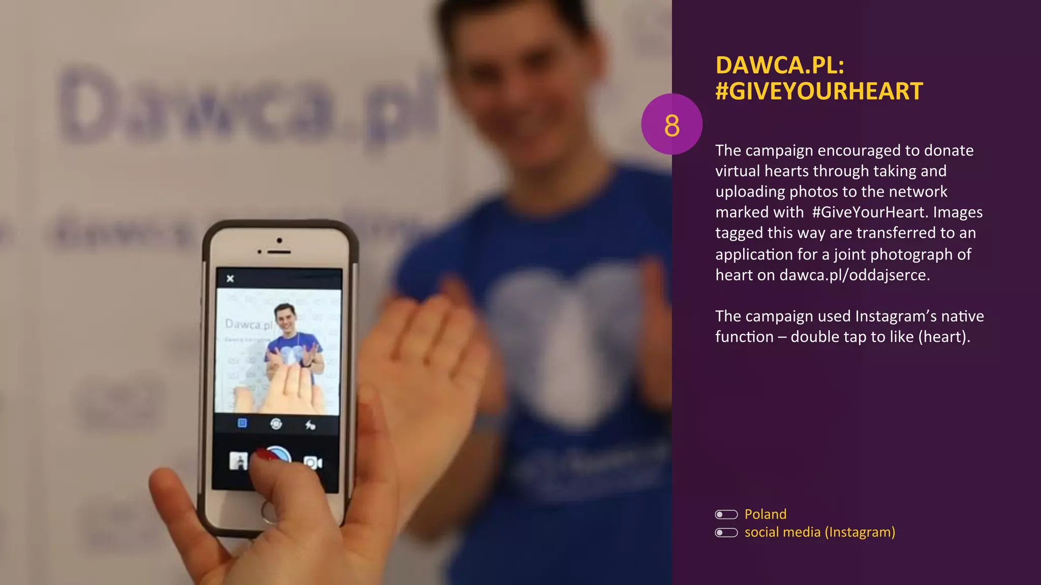 The	
  campaign	
  encouraged	
  to	
  donate	
  	
  
virtual	
  hearts	
  through	
  taking	
  and	
  
uploading	
  photos	
  to	
  the	
  network	
  
marked	
  with	
  	
  #GiveYourHeart.	
  Images	
  
tagged	
  this	
  way	
  are	
  transferred	
  to	
  an	
  
applicaAon	
  for	
  a	
  joint	
  photograph	
  of	
  
heart	
  on	
  dawca.pl/oddajserce.	
  	
  
	
  
The	
  campaign	
  used	
  Instagram’s	
  naAve	
  
funcAon	
  –	
  double	
  tap	
  to	
  like	
  (heart).	
  
DAWCA.PL:	
  
#GIVEYOURHEART	
  
	
  
Poland	
  
social	
  media	
  (Instagram)	
  
8
 