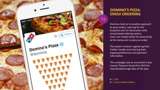 social	
  media	
  (TwiOer)	
  
USA	
  
13
DOMINO’S	
  PIZZA:	
  
EMOJI	
  ORDERING	
  
Dominos	
  took	
  an	
  innovaAve	
  approach	
  
to	
  pizza	
  orders,	
  catering	
  for	
  the	
  
Snapchat	
  and	
  Yo!	
  GeneraAon	
  with	
  
emoji	
  based	
  ordering	
  system.	
  	
  
Users	
  can	
  simply	
  tweet	
  the	
  pizza	
  emoji	
  
at	
  the	
  restaurant	
  to	
  place	
  an	
  order.	
  
	
  
The	
  system	
  involves	
  registering	
  their	
  
TwiOer	
  handle	
  and	
  entering	
  their	
  
topping	
  preferences	
  and	
  payment	
  
informaAon.	
  
	
  
This	
  campaign	
  was	
  so	
  successful	
  it	
  won	
  
Cannes	
  Titanium	
  Grand	
  Prix	
  2015	
  for	
  
most	
  breakthrough	
  idea	
  of	
  the	
  year.	
  
 