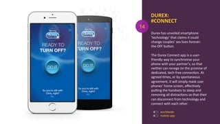 DUREX:	
  
#CONNECT	
  
Durex	
  has	
  unveiled	
  smartphone	
  
‘technology’	
  that	
  claims	
  it	
  could	
  
change	
  couples’	
  sex	
  lives	
  forever:	
  
the	
  OFF	
  buOon.	
  
	
  
The	
  Durex	
  Connect	
  app	
  is	
  a	
  user-­‐
friendly	
  way	
  to	
  synchronise	
  your	
  
phone	
  with	
  your	
  partner’s,	
  so	
  that	
  
neither	
  can	
  renege	
  on	
  the	
  promise	
  of	
  
dedicated,	
  tech-­‐free	
  connecAon.	
  At	
  
agreed	
  Ames,	
  or	
  by	
  spontaneous	
  
agreement,	
  it	
  will	
  simply	
  mask	
  user	
  
phones’	
  home	
  screen,	
  eﬀecAvely	
  
purng	
  the	
  handsets	
  to	
  sleep	
  and	
  
removing	
  all	
  distracAons	
  so	
  that	
  their	
  
can	
  disconnect	
  from	
  technology	
  and	
  
connect	
  with	
  each	
  other.	
  
	
  
mobile	
  app	
  
14
worldwide	
  
 