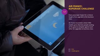 Every	
  passenger	
  hopes	
  for	
  a	
  chance	
  
to	
  get	
  a	
  free	
  upgrade	
  to	
  the	
  business	
  
class.	
  
	
  
Air	
  France	
  launched	
  a	
  clever	
  liOle	
  
mobile	
  game	
  that	
  lets	
  people	
  waiAng	
  
at	
  the	
  gate	
  to	
  compete	
  against	
  each	
  
other	
  for	
  upgrades	
  to	
  business	
  class.	
  
AIR	
  FRANCE:	
  
#UPGRADE	
  CHALLENGE	
  
	
  
Asia	
  
mobile	
  game	
  
17
 