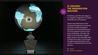 S7	
  AIRLINES:	
  	
  
THE	
  IMAGINATION	
  
MACHINE	
  
biometric	
  markeAng	
  
	
  
Russia	
  
S7	
  Airlines	
  used	
  EEG	
  technology	
  to	
  
turn	
  people’s	
  imaginaAon	
  into	
  game	
  
controllers	
  of	
  a	
  virtual	
  plane.	
  	
  
	
  
People	
  were	
  ﬁOed	
  with	
  an	
  EEG-­‐
brainwave	
  headset	
  that	
  monitored	
  
their	
  brain	
  acAvity	
  throughout	
  
gameplay	
  via	
  a	
  forehead	
  biosensor.	
  
The	
  more	
  people	
  focused	
  on	
  their	
  
dream	
  desAnaAon,	
  the	
  closer	
  the	
  
plane	
  on	
  the	
  projecAon	
  mapped	
  
globe	
  stayed	
  to	
  the	
  ideal	
  ﬂight	
  path.	
  
If	
  people	
  were	
  able	
  to	
  stay	
  focused	
  
throughout	
  gameplay	
  they	
  would	
  
receive	
  a	
  roundtrip	
  Acket	
  to	
  actually	
  
go	
  there.	
  
18
 