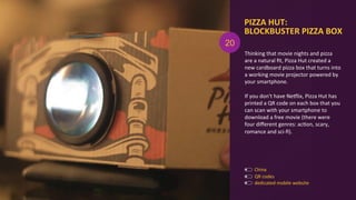 PIZZA	
  HUT:	
  	
  
BLOCKBUSTER	
  PIZZA	
  BOX	
  
dedicated	
  mobile	
  website	
  
QR	
  codes	
  
Thinking	
  that	
  movie	
  nights	
  and	
  pizza	
  
are	
  a	
  natural	
  ﬁt,	
  Pizza	
  Hut	
  created	
  a	
  
new	
  cardboard	
  pizza	
  box	
  that	
  turns	
  into	
  
a	
  working	
  movie	
  projector	
  powered	
  by	
  
your	
  smartphone.	
  
	
  
If	
  you	
  don't	
  have	
  Nexlix,	
  Pizza	
  Hut	
  has	
  
printed	
  a	
  QR	
  code	
  on	
  each	
  box	
  that	
  you	
  
can	
  scan	
  with	
  your	
  smartphone	
  to	
  
download	
  a	
  free	
  movie	
  (there	
  were	
  
four	
  diﬀerent	
  genres:	
  acAon,	
  scary,	
  
romance	
  and	
  sci-­‐ﬁ).	
  
20
China	
  
 