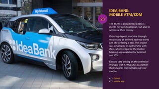 IDEA	
  BANK:	
  
MOBILE	
  ATM/CDM	
  
The	
  BMW	
  i3	
  allowed	
  Idea	
  Bank’s	
  
clients	
  not	
  only	
  to	
  deposit,	
  but	
  also	
  to	
  
withdraw	
  their	
  money.	
  
	
  
Ordering	
  deposit	
  machine	
  through	
  
mobile	
  app	
  at	
  deﬁned	
  address	
  works	
  
just	
  like	
  ordering	
  a	
  taxi.	
  The	
  project	
  
was	
  developed	
  in	
  partnership	
  with	
  
iTaxi,	
  which	
  prepared	
  the	
  mobile	
  
booking	
  app	
  available	
  for	
  Android	
  
and	
  iOS.	
  
	
  
Electric	
  cars	
  driving	
  on	
  the	
  streets	
  of	
  
Warsaw	
  with	
  ATM/CDMs	
  is	
  another	
  
step	
  towards	
  making	
  banking	
  truly	
  
mobile.	
  
Poland	
  
mobile	
  app	
  
23
 