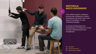 MOTOROLA:	
  	
  
MOTO	
  EXPERIMENT	
  
adverAsing	
  campaign	
  
social	
  experiment	
  
Actor	
  Ashton	
  Kutcher	
  is	
  helping	
  to	
  
promote	
  two	
  of	
  Motorola's	
  newest	
  
smartphones,	
  the	
  Droid	
  Turbo	
  2	
  and	
  
Moto	
  X	
  Pure	
  EdiAon,	
  in	
  a	
  new	
  
markeAng	
  campaign.	
  	
  
	
  
It	
  involves	
  tricking	
  people	
  into	
  
parAcipaAng	
  in	
  an	
  "experience"	
  to	
  ﬁnd	
  
out	
  their	
  relaAonship	
  with	
  their	
  
smartphones.	
  
27
worlwide	
  
 