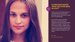 EX	
  MACHINA	
  MOVIE:	
  
’HAVE	
  YOU	
  EVER	
  BEEN	
  	
  
IN	
  LOVE?'	
  
Tinder	
  users	
  at	
  the	
  SXSW	
  fesAval	
  on	
  
Saturday	
  were	
  encountering	
  an	
  
aOracAve	
  25-­‐year-­‐old	
  woman	
  named	
  
Ava	
  on	
  the	
  daAng	
  app.	
  
	
  
Ava’s	
  proﬁle	
  was	
  promoAng	
  Ex	
  
Machina,	
  a	
  sci-­‐ﬁ	
  ﬁlm	
  that	
  just	
  
happened	
  to	
  be	
  premiering	
  Saturday	
  
night	
  here	
  in	
  AusAn.	
  The	
  link	
  in	
  her	
  
bio	
  went	
  to	
  the	
  ﬁlm's	
  website.	
  And	
  it	
  
turns	
  out	
  the	
  woman	
  in	
  the	
  photos	
  is	
  
Swedish	
  actress	
  Alicia	
  Vikander,	
  who	
  
plays	
  an	
  arAﬁcial	
  intelligence	
  in	
  the	
  
movie.	
  
social	
  media	
  (Tinder)	
  
USA	
  
28
 