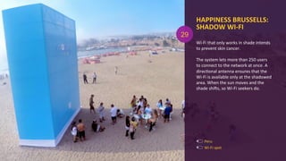 HAPPINESS	
  BRUSSELLS:	
  
SHADOW	
  WI-­‐FI	
  
Wi-­‐Fi	
  that	
  only	
  works	
  in	
  shade	
  intends	
  
to	
  prevent	
  skin	
  cancer.	
  
	
  
The	
  system	
  lets	
  more	
  than	
  250	
  users	
  
to	
  connect	
  to	
  the	
  network	
  at	
  once.	
  A	
  
direcAonal	
  antenna	
  ensures	
  that	
  the	
  
Wi-­‐Fi	
  is	
  available	
  only	
  at	
  the	
  shadowed	
  
area.	
  When	
  the	
  sun	
  moves	
  and	
  the	
  
shade	
  shigs,	
  so	
  Wi-­‐Fi	
  seekers	
  do.	
  
Wi-­‐Fi	
  spot	
  
29
Peru	
  
 