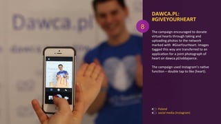 The	
  campaign	
  encouraged	
  to	
  donate	
  	
  
virtual	
  hearts	
  through	
  taking	
  and	
  
uploading	
  photos	
  to	
  the	
  network	
  
marked	
  with	
  	
  #GiveYourHeart.	
  Images	
  
tagged	
  this	
  way	
  are	
  transferred	
  to	
  an	
  
applicaAon	
  for	
  a	
  joint	
  photograph	
  of	
  
heart	
  on	
  dawca.pl/oddajserce.	
  	
  
	
  
The	
  campaign	
  used	
  Instagram’s	
  naAve	
  
funcAon	
  –	
  double	
  tap	
  to	
  like	
  (heart).	
  
DAWCA.PL:	
  
#GIVEYOURHEART	
  
	
  
Poland	
  
social	
  media	
  (Instagram)	
  
8
 