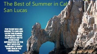 The Best of Summer in Cabo
San Lucas
FOR THOSE WHO ARE
HEADED TO CABO SAN
LUCAS THIS SUMMER,
GLOBEQUEST TRAVEL
CLUB WOULD LIKE TO
SHARE SOME
INFORMATION ON THE
BEST WAYS FOR
TRAVELERS TO ENJOY
THEIR TIME IN THE
DESTINATION.
 
