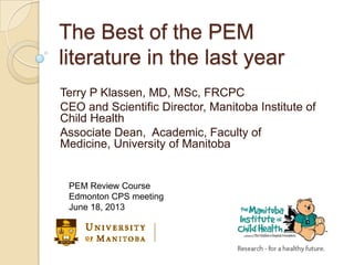 The Best of the PEM
literature in the last year
Terry P Klassen, MD, MSc, FRCPC
CEO and Scientific Director, Manitoba Institute of
Child Health
Associate Dean, Academic, Faculty of
Medicine, University of Manitoba
PEM Review Course
Edmonton CPS meeting
June 18, 2013
 