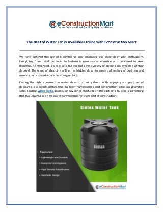 The Best of Water Tanks Available Online with Econstruction Mart
We have entered the age of E-commerce and embraced this technology with enthusiasm.
Everything from retail products to fashion is now available online and delivered to your
doorstep. All you need is a click of a button and a vast variety of options are available at your
disposal. The trend of shopping online has trickled down to almost all sectors of business and
constructions materials are no strangers to it.
Finding the right construction materials and ordering them while enjoying a superb set of
discounts is a dream comes true for both homeowners and construction solutions providers
alike. Finding water tanks, paints, or any other products on the click of a button is something
that has ushered in a new era of convenience for the world of construction.
 