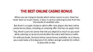 THE BEST ONLINE CASINO BONUS
When you are trying to decide which online casino to join, there has
never been so much choice, in fact, it can be confusing to pick from the
thousands of available sites.
But there’s a couple of places which offer new players the best online
casino bonus deals, including an amazing offer that has no upper limit.
Yep, there’s just one casino that lets you deposit as much as you want
when opening an account and doubles the value with bonus credits.
It’s without doubt, the best online casino bonus available, as in theory,
you could make a first deposit of $1 million and get another $1 million
to play with on top.
 
