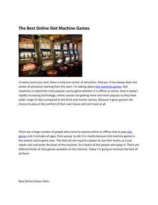 The Best Online Slot Machine Games




In every casino you visit, there is only one center of attraction. And yes, it has always been the
center of attraction starting from the start. I’m talking about slot machines games. Slot
machines is indeed the most popular casino game whether it is offline or online. And in today’s
rapidly increasing technology, online casinos are getting more and more popular as they have
wider range of slots compared to the brick and mortar casinos. Because it gives gamers the
chance to play at the comfort of their own house and not travel at all.




There are a large number of people who come to casinos online or offline only to play slot
games and it includes all ages, from young to old. It is mainly because slot machine games is
the easiest casino game ever. The slots do not require a player to use their brains as it just
needs cash and enter the lever of the machine. So it levels all the people who plays it. There are
different kinds of slots games available on the internet. Today I’m going to mention the best of
all them.




Best Online Classic Slots:
 