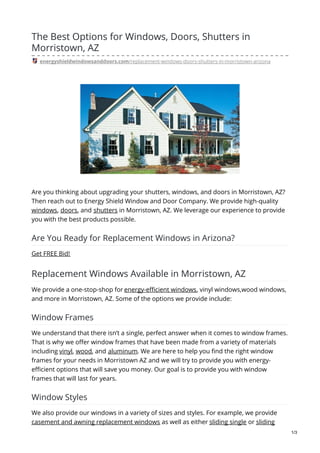 The Best Options for Windows, Doors, Shutters in
Morristown, AZ
energyshieldwindowsanddoors.com/replacement-windows-doors-shutters-in-morristown-arizona
Are you thinking about upgrading your shutters, windows, and doors in Morristown, AZ?
Then reach out to Energy Shield Window and Door Company. We provide high-quality
windows, doors, and shutters in Morristown, AZ. We leverage our experience to provide
you with the best products possible.
Are You Ready for Replacement Windows in Arizona?
Get FREE Bid!
Replacement Windows Available in Morristown, AZ
We provide a one-stop-shop for energy-efficient windows, vinyl windows,wood windows,
and more in Morristown, AZ. Some of the options we provide include:
Window Frames
We understand that there isn’t a single, perfect answer when it comes to window frames.
That is why we offer window frames that have been made from a variety of materials
including vinyl, wood, and aluminum. We are here to help you find the right window
frames for your needs in Morristown AZ and we will try to provide you with energy-
efficient options that will save you money. Our goal is to provide you with window
frames that will last for years.
Window Styles
We also provide our windows in a variety of sizes and styles. For example, we provide
casement and awning replacement windows as well as either sliding single or sliding
1/3
 