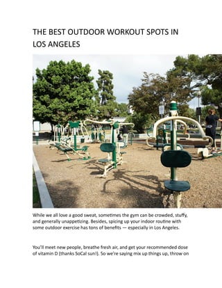 THE BEST OUTDOOR WORKOUT SPOTS IN
LOS ANGELES
While we all love a good sweat, sometimes the gym can be crowded, stuffy,
and generally unappetizing. Besides, spicing up your indoor routine with
some outdoor exercise has tons of benefits — especially in Los Angeles.
You’ll meet new people, breathe fresh air, and get your recommended dose
of vitamin D (thanks SoCal sun!). So we’re saying mix up things up, throw on
 