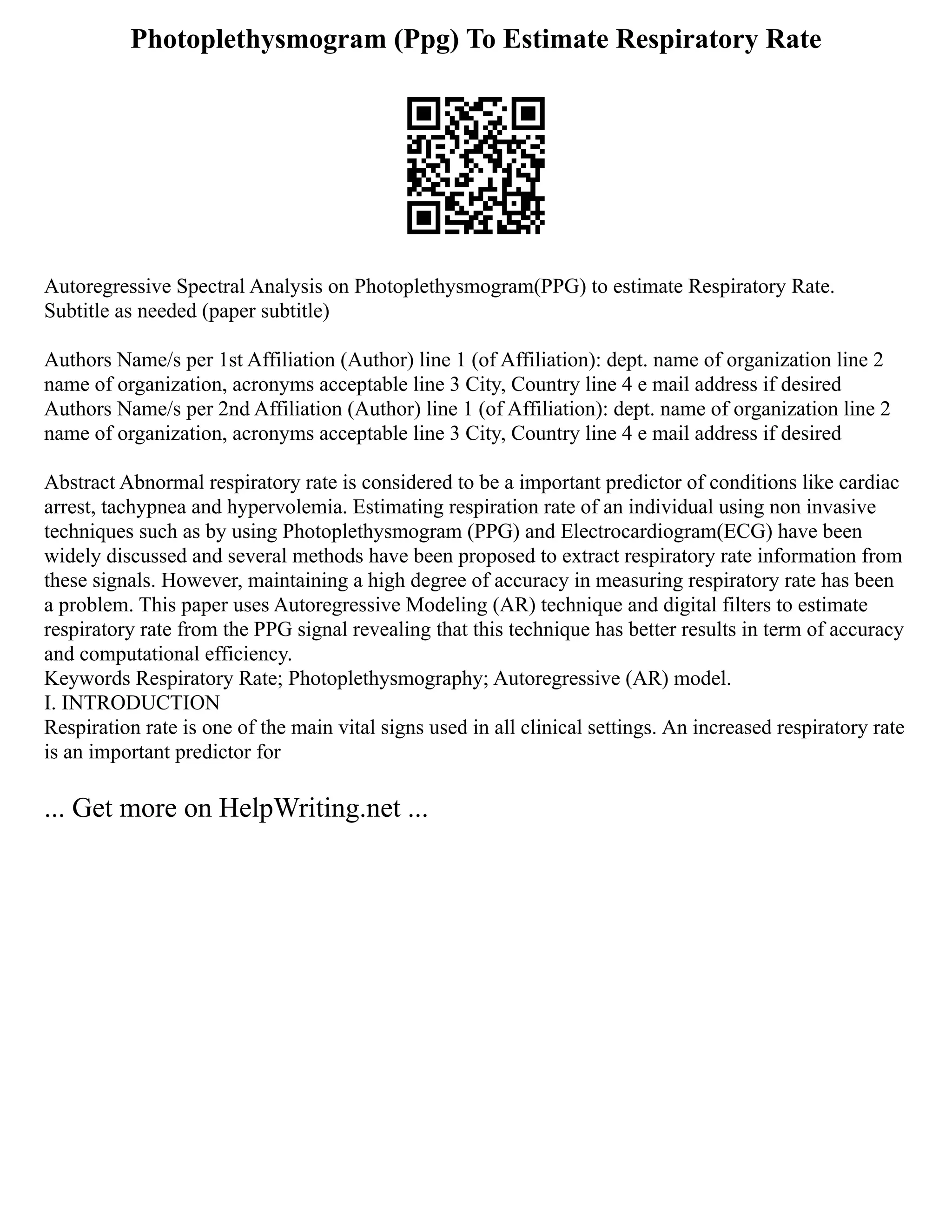 Photoplethysmogram (Ppg) To Estimate Respiratory Rate
Autoregressive Spectral Analysis on Photoplethysmogram(PPG) to estimate Respiratory Rate.
Subtitle as needed (paper subtitle)
Authors Name/s per 1st Affiliation (Author) line 1 (of Affiliation): dept. name of organization line 2
name of organization, acronyms acceptable line 3 City, Country line 4 e mail address if desired
Authors Name/s per 2nd Affiliation (Author) line 1 (of Affiliation): dept. name of organization line 2
name of organization, acronyms acceptable line 3 City, Country line 4 e mail address if desired
Abstract Abnormal respiratory rate is considered to be a important predictor of conditions like cardiac
arrest, tachypnea and hypervolemia. Estimating respiration rate of an individual using non invasive
techniques such as by using Photoplethysmogram (PPG) and Electrocardiogram(ECG) have been
widely discussed and several methods have been proposed to extract respiratory rate information from
these signals. However, maintaining a high degree of accuracy in measuring respiratory rate has been
a problem. This paper uses Autoregressive Modeling (AR) technique and digital filters to estimate
respiratory rate from the PPG signal revealing that this technique has better results in term of accuracy
and computational efficiency.
Keywords Respiratory Rate; Photoplethysmography; Autoregressive (AR) model.
I. INTRODUCTION
Respiration rate is one of the main vital signs used in all clinical settings. An increased respiratory rate
is an important predictor for
... Get more on HelpWriting.net ...
 