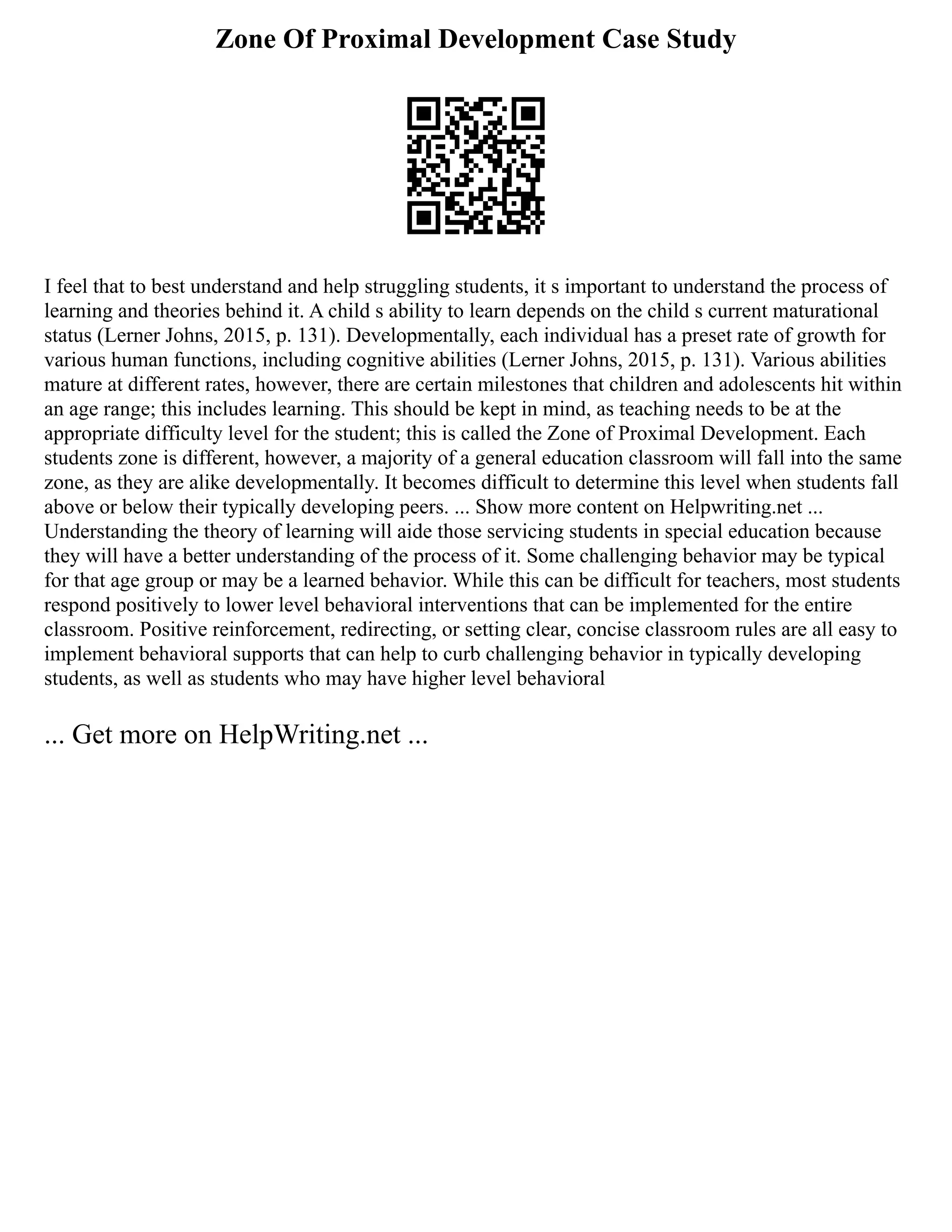 Zone Of Proximal Development Case Study
I feel that to best understand and help struggling students, it s important to understand the process of
learning and theories behind it. A child s ability to learn depends on the child s current maturational
status (Lerner Johns, 2015, p. 131). Developmentally, each individual has a preset rate of growth for
various human functions, including cognitive abilities (Lerner Johns, 2015, p. 131). Various abilities
mature at different rates, however, there are certain milestones that children and adolescents hit within
an age range; this includes learning. This should be kept in mind, as teaching needs to be at the
appropriate difficulty level for the student; this is called the Zone of Proximal Development. Each
students zone is different, however, a majority of a general education classroom will fall into the same
zone, as they are alike developmentally. It becomes difficult to determine this level when students fall
above or below their typically developing peers. ... Show more content on Helpwriting.net ...
Understanding the theory of learning will aide those servicing students in special education because
they will have a better understanding of the process of it. Some challenging behavior may be typical
for that age group or may be a learned behavior. While this can be difficult for teachers, most students
respond positively to lower level behavioral interventions that can be implemented for the entire
classroom. Positive reinforcement, redirecting, or setting clear, concise classroom rules are all easy to
implement behavioral supports that can help to curb challenging behavior in typically developing
students, as well as students who may have higher level behavioral
... Get more on HelpWriting.net ...
 