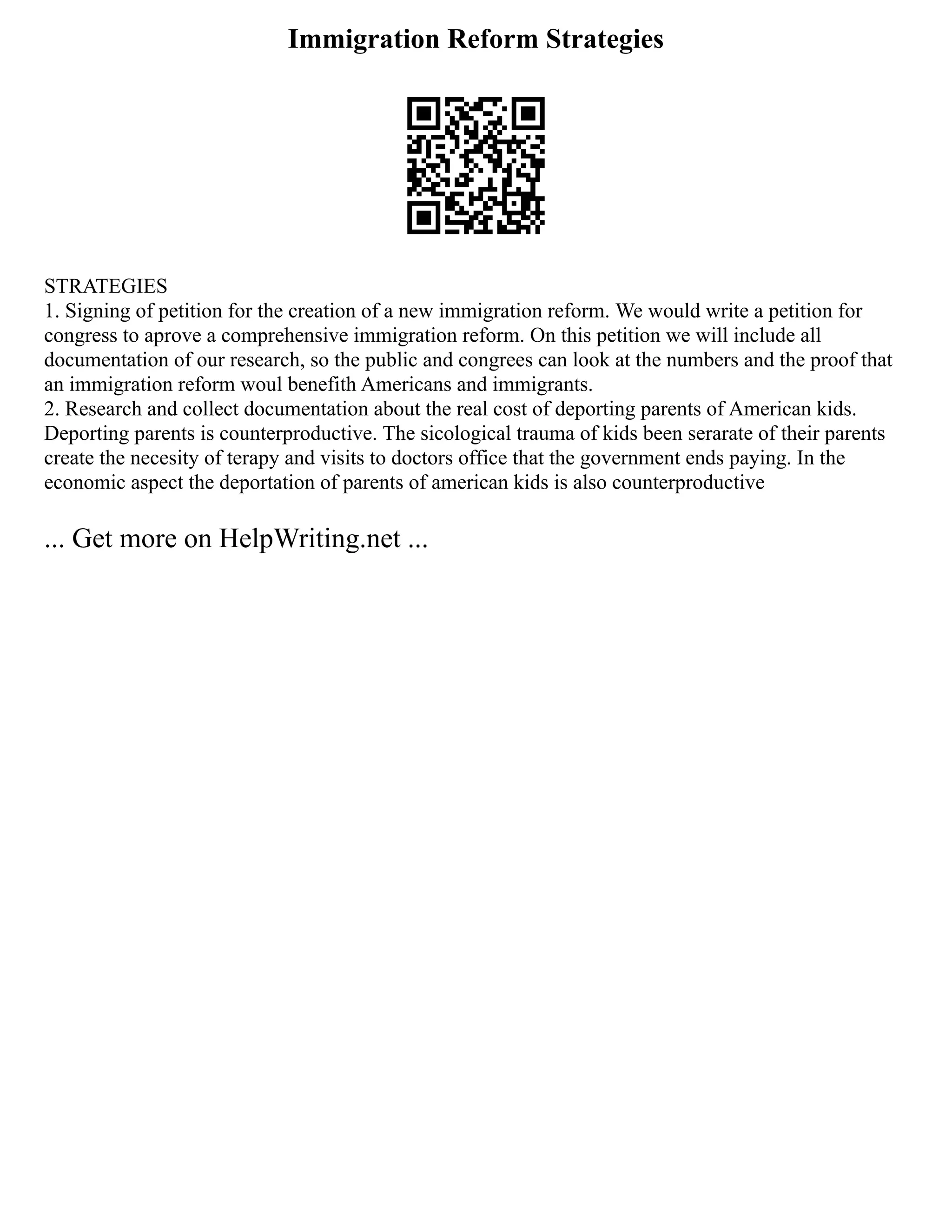 Immigration Reform Strategies
STRATEGIES
1. Signing of petition for the creation of a new immigration reform. We would write a petition for
congress to aprove a comprehensive immigration reform. On this petition we will include all
documentation of our research, so the public and congrees can look at the numbers and the proof that
an immigration reform woul benefith Americans and immigrants.
2. Research and collect documentation about the real cost of deporting parents of American kids.
Deporting parents is counterproductive. The sicological trauma of kids been serarate of their parents
create the necesity of terapy and visits to doctors office that the government ends paying. In the
economic aspect the deportation of parents of american kids is also counterproductive
... Get more on HelpWriting.net ...
 