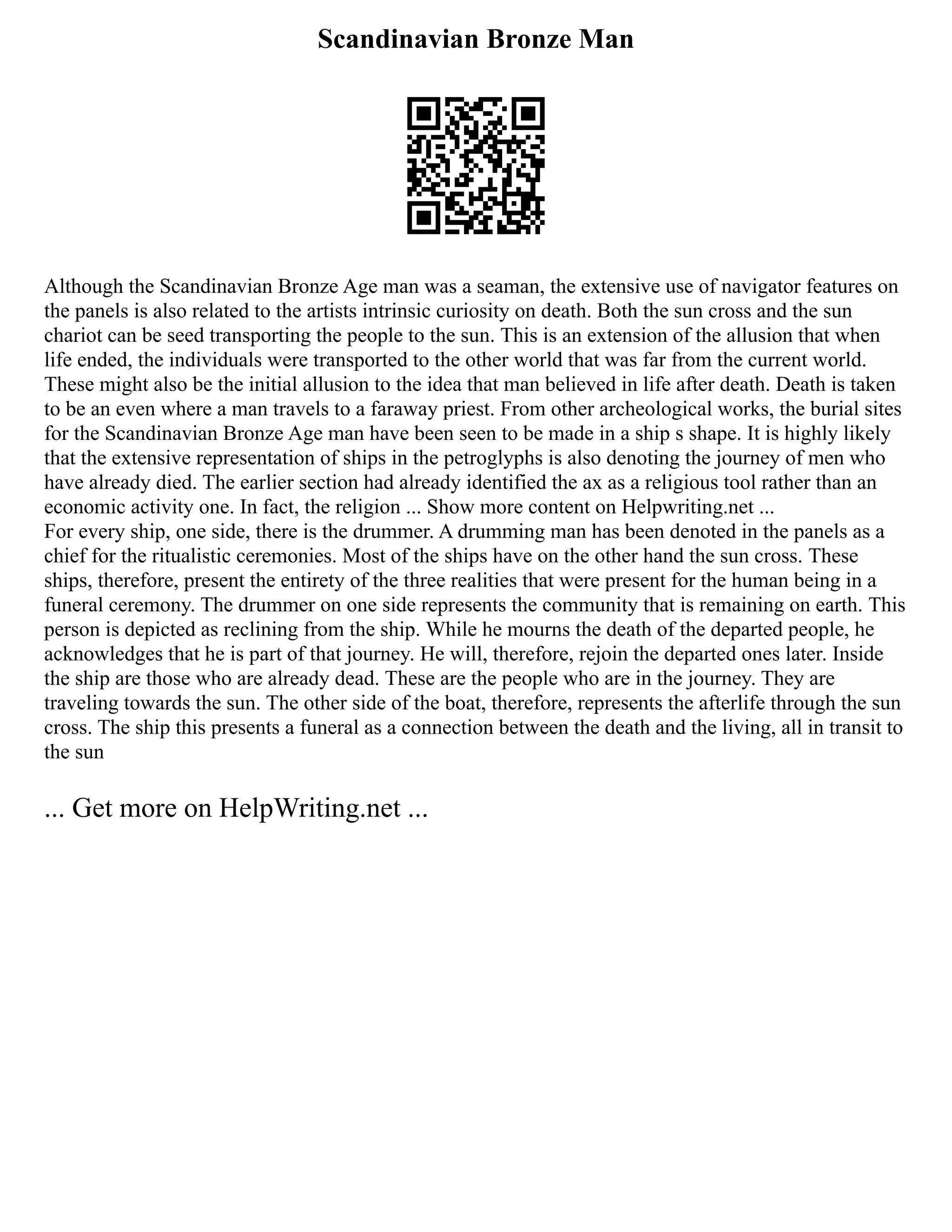 Scandinavian Bronze Man
Although the Scandinavian Bronze Age man was a seaman, the extensive use of navigator features on
the panels is also related to the artists intrinsic curiosity on death. Both the sun cross and the sun
chariot can be seed transporting the people to the sun. This is an extension of the allusion that when
life ended, the individuals were transported to the other world that was far from the current world.
These might also be the initial allusion to the idea that man believed in life after death. Death is taken
to be an even where a man travels to a faraway priest. From other archeological works, the burial sites
for the Scandinavian Bronze Age man have been seen to be made in a ship s shape. It is highly likely
that the extensive representation of ships in the petroglyphs is also denoting the journey of men who
have already died. The earlier section had already identified the ax as a religious tool rather than an
economic activity one. In fact, the religion ... Show more content on Helpwriting.net ...
For every ship, one side, there is the drummer. A drumming man has been denoted in the panels as a
chief for the ritualistic ceremonies. Most of the ships have on the other hand the sun cross. These
ships, therefore, present the entirety of the three realities that were present for the human being in a
funeral ceremony. The drummer on one side represents the community that is remaining on earth. This
person is depicted as reclining from the ship. While he mourns the death of the departed people, he
acknowledges that he is part of that journey. He will, therefore, rejoin the departed ones later. Inside
the ship are those who are already dead. These are the people who are in the journey. They are
traveling towards the sun. The other side of the boat, therefore, represents the afterlife through the sun
cross. The ship this presents a funeral as a connection between the death and the living, all in transit to
the sun
... Get more on HelpWriting.net ...
 