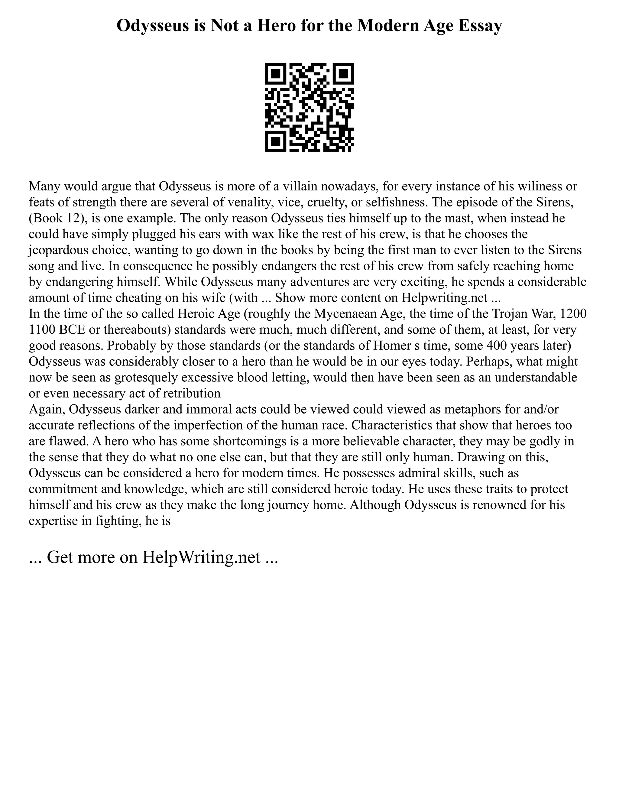 Odysseus is Not a Hero for the Modern Age Essay
Many would argue that Odysseus is more of a villain nowadays, for every instance of his wiliness or
feats of strength there are several of venality, vice, cruelty, or selfishness. The episode of the Sirens,
(Book 12), is one example. The only reason Odysseus ties himself up to the mast, when instead he
could have simply plugged his ears with wax like the rest of his crew, is that he chooses the
jeopardous choice, wanting to go down in the books by being the first man to ever listen to the Sirens
song and live. In consequence he possibly endangers the rest of his crew from safely reaching home
by endangering himself. While Odysseus many adventures are very exciting, he spends a considerable
amount of time cheating on his wife (with ... Show more content on Helpwriting.net ...
In the time of the so called Heroic Age (roughly the Mycenaean Age, the time of the Trojan War, 1200
1100 BCE or thereabouts) standards were much, much different, and some of them, at least, for very
good reasons. Probably by those standards (or the standards of Homer s time, some 400 years later)
Odysseus was considerably closer to a hero than he would be in our eyes today. Perhaps, what might
now be seen as grotesquely excessive blood letting, would then have been seen as an understandable
or even necessary act of retribution
Again, Odysseus darker and immoral acts could be viewed could viewed as metaphors for and/or
accurate reflections of the imperfection of the human race. Characteristics that show that heroes too
are flawed. A hero who has some shortcomings is a more believable character, they may be godly in
the sense that they do what no one else can, but that they are still only human. Drawing on this,
Odysseus can be considered a hero for modern times. He possesses admiral skills, such as
commitment and knowledge, which are still considered heroic today. He uses these traits to protect
himself and his crew as they make the long journey home. Although Odysseus is renowned for his
expertise in fighting, he is
... Get more on HelpWriting.net ...
 