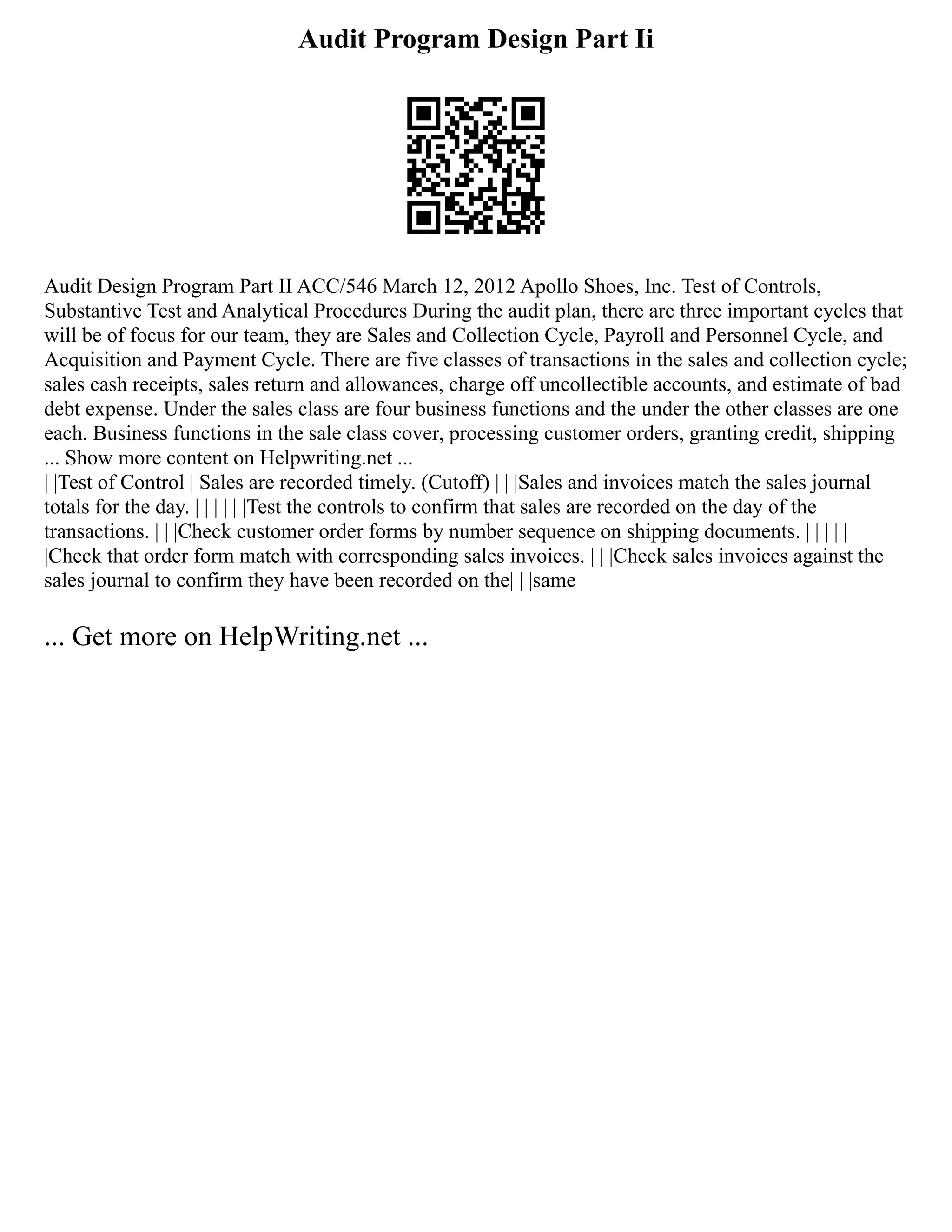 Audit Program Design Part Ii
Audit Design Program Part II ACC/546 March 12, 2012 Apollo Shoes, Inc. Test of Controls,
Substantive Test and Analytical Procedures During the audit plan, there are three important cycles that
will be of focus for our team, they are Sales and Collection Cycle, Payroll and Personnel Cycle, and
Acquisition and Payment Cycle. There are five classes of transactions in the sales and collection cycle;
sales cash receipts, sales return and allowances, charge off uncollectible accounts, and estimate of bad
debt expense. Under the sales class are four business functions and the under the other classes are one
each. Business functions in the sale class cover, processing customer orders, granting credit, shipping
... Show more content on Helpwriting.net ...
| |Test of Control | Sales are recorded timely. (Cutoff) | | |Sales and invoices match the sales journal
totals for the day. | | | | | |Test the controls to confirm that sales are recorded on the day of the
transactions. | | |Check customer order forms by number sequence on shipping documents. | | | | |
|Check that order form match with corresponding sales invoices. | | |Check sales invoices against the
sales journal to confirm they have been recorded on the| | |same
... Get more on HelpWriting.net ...
 