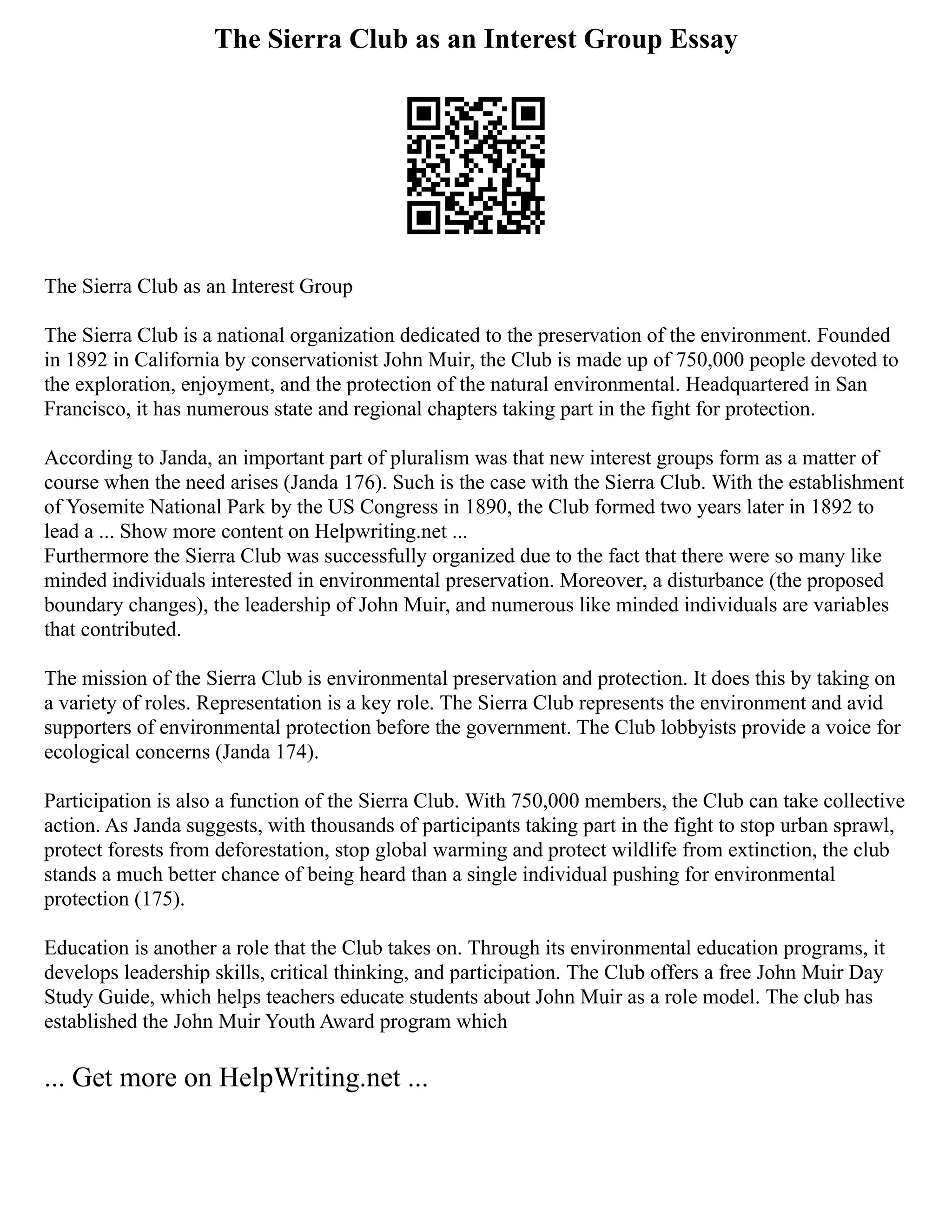 The Sierra Club as an Interest Group Essay
The Sierra Club as an Interest Group
The Sierra Club is a national organization dedicated to the preservation of the environment. Founded
in 1892 in California by conservationist John Muir, the Club is made up of 750,000 people devoted to
the exploration, enjoyment, and the protection of the natural environmental. Headquartered in San
Francisco, it has numerous state and regional chapters taking part in the fight for protection.
According to Janda, an important part of pluralism was that new interest groups form as a matter of
course when the need arises (Janda 176). Such is the case with the Sierra Club. With the establishment
of Yosemite National Park by the US Congress in 1890, the Club formed two years later in 1892 to
lead a ... Show more content on Helpwriting.net ...
Furthermore the Sierra Club was successfully organized due to the fact that there were so many like
minded individuals interested in environmental preservation. Moreover, a disturbance (the proposed
boundary changes), the leadership of John Muir, and numerous like minded individuals are variables
that contributed.
The mission of the Sierra Club is environmental preservation and protection. It does this by taking on
a variety of roles. Representation is a key role. The Sierra Club represents the environment and avid
supporters of environmental protection before the government. The Club lobbyists provide a voice for
ecological concerns (Janda 174).
Participation is also a function of the Sierra Club. With 750,000 members, the Club can take collective
action. As Janda suggests, with thousands of participants taking part in the fight to stop urban sprawl,
protect forests from deforestation, stop global warming and protect wildlife from extinction, the club
stands a much better chance of being heard than a single individual pushing for environmental
protection (175).
Education is another a role that the Club takes on. Through its environmental education programs, it
develops leadership skills, critical thinking, and participation. The Club offers a free John Muir Day
Study Guide, which helps teachers educate students about John Muir as a role model. The club has
established the John Muir Youth Award program which
... Get more on HelpWriting.net ...
 